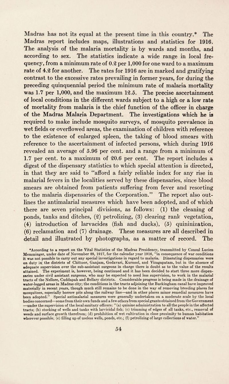 Madras has not its equal at the present time in this country.* The Madras report includes maps, illustrations and statistics for 1916. The analysis of the malaria mortality is by wards and months, and according to sex. The statistics indicate a wide range in local fre¬ quency, from a minimum rate of 0.2 per 1,000 for one ward to a maximum rate of 4.2 for another. The rates for 1916 are in marked and gratifying contrast to the excessive rates prevailing in former years, for during the preceding quinquennial period the minimum rate of malaria mortality was 1.7 per 1,000, and the maximum 12.5. The precise ascertainment of local conditions in the different wards subject to a high or a low rate of mortality from malaria is the chief function of the officer in charge of the Madras Malaria Department. The investigations which he is required to make include mosquito surveys, of mosquito prevalence in wet fields or overflowed areas, the examination of children with reference to the existence of enlarged spleen, the taking of blood smears with reference to the ascertainment of infected persons, which during 1916 revealed an average of 5.96 per cent, and a range from a minimum of 1.7 per cent, to a maximum of 20.6 per cent. The report includes a digest of the dispensary statistics to which special attention is directed, in that they are said to “afford a fairly reliable index for any rise in malarial fevers in the localities served by these dispensaries, since blood smears are obtained from patients suffering from fever and resorting to the malaria dispensaries of the Corporation.” The report also out¬ lines the antimalarial measures which have been adopted, and of which there are seven principal divisions, as follows: (1) the cleaning of ponds, tanks and ditches, (2) petrolizing, (3) clearing rank vegetation, (4) introduction of larvacides (fish and ducks), (5) quininization, (6) reclamation and (7) drainage. These measures are all described in detail and illustrated by photographs, as a matter of record. The •According to a report on the Vital Statistics of the Madras Presidency, transmitted by Consul Lucien Memminger, under date of November 28, 1917, for the calendar year 1916, “in consequence of war conditions it was not possible to carry out any special investigations in regard to malaria. Itinerating dispensaries were on duty in| the districts of Chittoor, Ganjam, Godavari, Kurnool, and Vizagapatam, but in the absence of adequate supervision over the sub-assistant surgeons in charge there is doubt as to the value of the results attained. The experiment is, however, being continued and it has been decided to start three more dispen¬ saries under civil assistant surgeons, who may be expected to need less supervision, to work in the malarial tracts of the Nellore, Cuddapah and Bellary districts. Considerable progress is being made in the drainage of water-logged areas in Madras city; the conditions in the tracts adjoining the Buckingham canal have improved materially in recent years, though much still remains to be done in the way of removing breeding places for mosquitoes, especially borrow pits along the railway line—and in other places minor remedial measures have been adopted.” Special antimalarial measures were generally undertaken on a moderate scale by the local bodies concerned—some from their own funds and a few others from special grants obtained from the Government —under the supervision of the local sanitary officers: “(a) quinine administration to all the people in the affected tracts; (b) stocking of wells and tanks with larvicidal fish; (c) trimming of edges of all tanks, etc., removal of weeds and surface growth therefrom; (d) prohibition of wet cultivation in close proximity to human habitation wherever possible; (e) filling up of useless wells, ponds, etc.; (f) petrolizing of large collections of water.”
