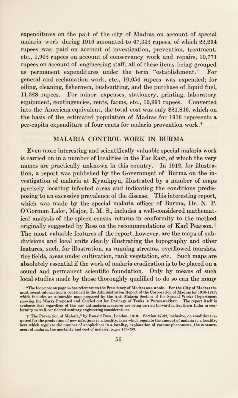 expenditures on the part of the city of Madras on account of special malaria work during 1916 amounted to 67,342 rupees, of which 22,294 rupees was paid on account of investigation, prevention, treatment, etc., 1,902 rupees on account of conservancy work and repairs, 10,771 rupees on account of engineering staff; all of these items being grouped as permanent expenditures under the term “establishment.” For general and reclamation work, etc., 10,056 rupees was expended; for oiling, cleaning, fishermen, bushcutting, and the purchase of liquid fuel, 11,328 rupees. For minor expenses, stationery, printing, laboratory equipment, contingencies, rents, farms, etc., 10,991 rupees. Converted into the American equivalent, the total cost was only $21,846, which on the basis of the estimated population of Madras for 1916 represents a per-capita expenditure of four cents for malaria prevention work.* MALARIA CONTROL WORK IN BURMA Even more interesting and scientifically valuable special malaria work is carried on in a number of localities in the Far East, of which the very names are practically unknown in this country. In 1912, for illustra¬ tion, a report was published by the Government of Burma on the in¬ vestigation of malaria at Kyaukpyu, illustrated by a number of maps precisely locating infected areas and indicating the conditions predis¬ posing to an excessive prevalence of the disease. This interesting report, which was made by the special malaria officer of Burma, Dr. N. P. O’Gorman Lalor, Major, I. M. S., includes a well-considered mathemat¬ ical analysis of the spleen-census returns in conformity to the method originally suggested by Ross on the recommendations of Karl Pearson, f The most valuable features of the report, however, are the maps of sub¬ divisions and local units clearly illustrating the topography and other features, such, for illustration, as running streams, overflowed marshes, rice fields, areas under cultivation, rank vegetation, etc. Such maps are absolutely essential if the work of malaria eradication is to be placed on a sound and permanent scientific foundation. Only by means of such local studies made by those thoroughly qualified to do so can the many *The foot-note on page 54 has reference to the Presidency of Madras as a whole. For the City of Madras the most recent information is contained in the Administration Report of the Corporation of Madras for 1916-1917. which includes an admirable map prepared by the Anti-Malaria Section of the Special Works Department showing the Works Proposed and Carried out for Drainage of Tanks in Purasawakkam. The report itself is evidence that regardless of the war antimalaria measures are being carried forward in Southern India in con¬ formity to well-considered sanitary engineering considerations. t“The Prevention of Malaria,” by Ronald Ross, London, 1910. Section 27-32, inclusive, on conditions re¬ quired for the production of new infections in a locality, laws which regulate the amount of malaria in a locality, laws which regulate the number of anophelines in a locality, explanation of various phenomena, the measure¬ ment of malaria, the mortality and cost of malaria, pages 153-253.