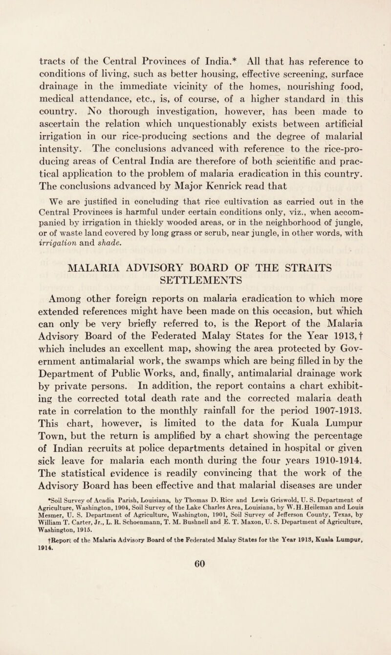 tracts of the Central Provinces of India.* All that has reference to conditions of living, such as better housing, effective screening, surface drainage in the immediate vicinity of the homes, nourishing food, medical attendance, etc., is, of course, of a higher standard in this country. No thorough investigation, however, has been made to ascertain the relation which unquestionably exists between artificial irrigation in our rice-producing sections and the degree of malarial intensity. The conclusions advanced with reference to the rice-pro¬ ducing areas of Central India are therefore of both scientific and prac¬ tical application to the problem of malaria eradication in this country. The conclusions advanced by Major Kenrick read that We are justified in concluding that rice cultivation as carried out in the Central Provinces is harmful under certain conditions only, viz., when accom¬ panied by irrigation in thickly wooded areas, or in the neighborhood of jungle, or of waste land covered by long grass or scrub, near jungle, in other words, with irrigation and shade. MALARIA ADVISORY BOARD OF THE STRAITS SETTLEMENTS Among other foreign reports on malaria eradication to which more extended references might have been made on this occasion, but which can only be very briefly referred to, is the Report of the Malaria Advisory Board of the Federated Malay States for the Year 1913, f which includes an excellent map, showing the area protected by Gov¬ ernment antimalarial work, the swamps which are being filled in by the Department of Public Works, and, finally, antimalarial drainage work by private persons. In addition, the report contains a chart exhibit¬ ing the corrected total death rate and the corrected malaria death rate in correlation to the monthly rainfall for the period 1907-1913. This chart, however, is limited to the data for Kuala Lumpur Town, but the return is amplified by a chart showing the percentage of Indian recruits at police departments detained in hospital or given sick leave for malaria each month during the four years 1910-1914. The statistical evidence is readily convincing that the work of the Advisory Board has been effective and that malarial diseases are under •Soil Survey of Acadia Parish, Louisiana, by Thomas D. Rice and Lewis Griswold, U. S. Department of Agriculture, Washington, 1904, Soil Survey of the Lake Charles Area, Louisiana, by W.H.Heileman and Louis Mesmer, U. S. Department of Agriculture, Washington, 1901, Soil Survey of Jefferson County, Texas, by William T. Carter, Jr., L. R. Schoenmann, T. M. Bushnell and E. T. Maxon, U. S. Department of Agriculture, Washington, 1915. f Report of the Malaria Advisory Board of the Federated Malay States for the Year 1913, Kuala Lumpur, 1914.