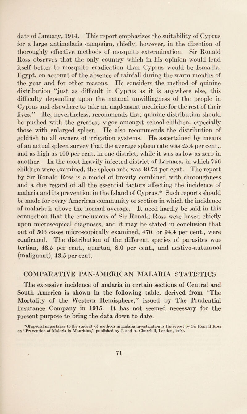 date of January, 1914. This report emphasizes the suitability of Cyprus for a large antimalaria campaign, chiefly, however, in the direction of thoroughly effective methods of mosquito extermination. Sir Ronald Ross observes that the only country which in his opinion would lend itself better to mosquito eradication than Cyprus would be Ismailia, Egypt, on account of the absence of rainfall during the warm months of the year and for other reasons. He considers the method of quinine distribution “just as difficult in Cyprus as it is anywhere else, this difficulty depending upon the natural unwillingness of the people in Cyprus and elsewhere to take an unpleasant medicine for the rest of their lives.” He, nevertheless, recommends that quinine distribution should be pushed with the greatest vigor amongst school-children, especially those with enlarged spleen. He also recommends the distribution of goldfish to all owners of irrigation systems. He ascertained by means of an actual spleen survey that the average spleen rate was 25.4 per cent., and as high as 100 per cent, in one district, while it was as low as zero in another. In the most heavily infected district of Larnaca, in which 756 children were examined, the spleen rate was 49.73 per cent. The report by Sir Ronald Ross is a model of brevity combined with thoroughness and a due regard of all the essential factors affecting the incidence of malaria and its prevention in the Island of Cyprus.* Such reports should be made for every American community or section in which the incidence of malaria is above the normal average. It need hardly be said in this connection that the conclusions of Sir Ronald Ross were based chiefly upon microscopical diagnoses, and it may be stated in conclusion that out of 503 cases microscopically examined, 470, or 94.4 per cent., were confirmed. The distribution of the different species of parasites was tertian, 48.5 per cent., quartan, 8.0 per cent., and aestivo-autumnal (malignant), 43.5 per cent. COMPARATIVE PAN-AMERICAN MALARIA STATISTICS The excessive incidence of malaria in certain sections of Central and South America is shown in the following table, derived from “The Mortality of the Western Hemisphere,” issued by The Prudential Insurance Company in 1915. It has not seemed necessary for the present purpose to bring the data down to date. *Of special importance to the student of methods in malaria investigation is the report by Sir Ronald Ross on “Prevention of Malaria in Mauritius,” published by J. and A. Churchill, London, 1909.