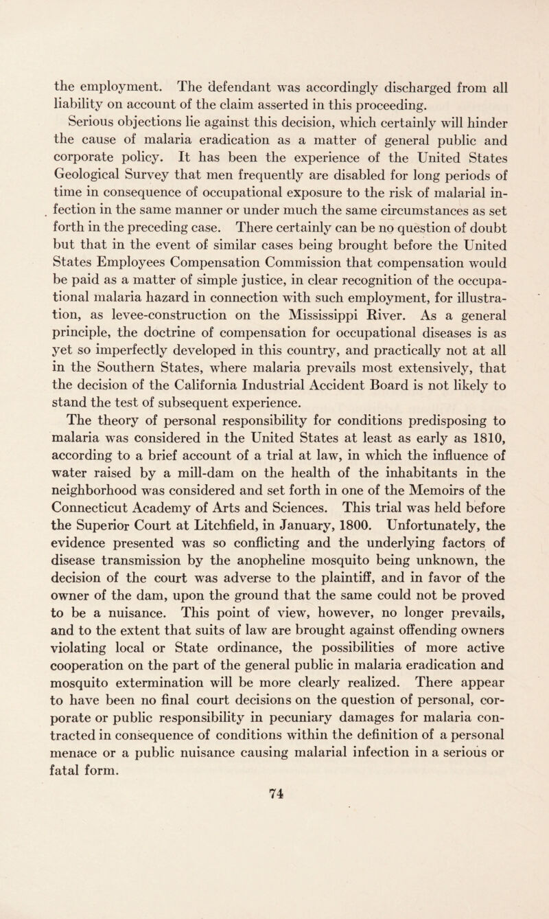 the employment. The defendant was accordingly discharged from all liability on account of the claim asserted in this proceeding. Serious objections lie against this decision, which certainly will hinder the cause of malaria eradication as a matter of general public and corporate policy. It has been the experience of the United States Geological Survey that men frequently are disabled for long periods of time in consequence of occupational exposure to the risk of malarial in¬ fection in the same manner or under much the same circumstances as set forth in the preceding case. There certainly can be no question of doubt but that in the event of similar cases being brought before the United States Employees Compensation Commission that compensation would be paid as a matter of simple justice, in clear recognition of the occupa¬ tional malaria hazard in connection with such employment, for illustra¬ tion, as levee-construction on the Mississippi River. As a general principle, the doctrine of compensation for occupational diseases is as yet so imperfectly developed in this country, and practically not at all in the Southern States, where malaria prevails most extensively, that the decision of the California Industrial Accident Board is not likely to stand the test of subsequent experience. The theory of personal responsibility for conditions predisposing to malaria was considered in the United States at least as early as 1810, according to a brief account of a trial at law, in which the influence of water raised by a mill-dam on the health of the inhabitants in the neighborhood was considered and set forth in one of the Memoirs of the Connecticut Academy of Arts and Sciences. This trial was held before the Superior Court at Litchfield, in January, 1800. Unfortunately, the evidence presented was so conflicting and the underlying factors of disease transmission by the anopheline mosquito being unknown, the decision of the court was adverse to the plaintiff, and in favor of the owner of the dam, upon the ground that the same could not be proved to be a nuisance. This point of view, however, no longer prevails, and to the extent that suits of law are brought against offending owners violating local or State ordinance, the possibilities of more active cooperation on the part of the general public in malaria eradication and mosquito extermination will be more clearly realized. There appear to have been no final court decisions on the question of personal, cor¬ porate or public responsibility in pecuniary damages for malaria con¬ tracted in consequence of conditions within the definition of a personal menace or a public nuisance causing malarial infection in a serious or fatal form.
