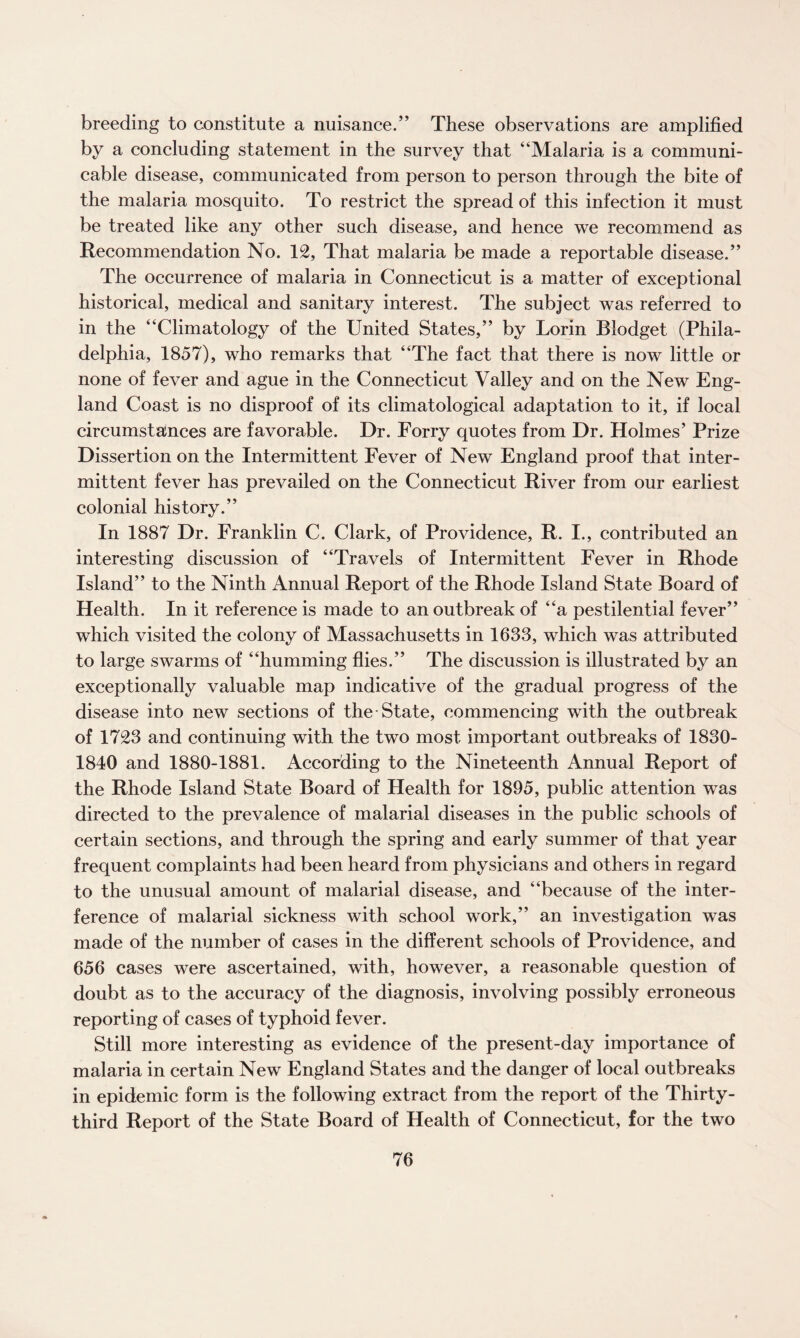 breeding to constitute a nuisance.” These observations are amplified by a concluding statement in the survey that “Malaria is a communi¬ cable disease, communicated from person to person through the bite of the malaria mosquito. To restrict the spread of this infection it must be treated like any other such disease, and hence we recommend as Recommendation No. 12, That malaria be made a reportable disease.” The occurrence of malaria in Connecticut is a matter of exceptional historical, medical and sanitary interest. The subject was referred to in the “Climatology of the United States,” by Lorin Blodget (Phila¬ delphia, 1857), who remarks that “The fact that there is now little or none of fever and ague in the Connecticut Valley and on the New Eng¬ land Coast is no disproof of its climatological adaptation to it, if local circumstainces are favorable. Dr. Forry quotes from Dr. Holmes’ Prize Dissertion on the Intermittent Fever of New England proof that inter¬ mittent fever has prevailed on the Connecticut River from our earliest colonial history.” In 1887 Dr. Franklin C. Clark, of Providence, R. I., contributed an interesting discussion of “Travels of Intermittent Fever in Rhode Island” to the Ninth Annual Report of the Rhode Island State Board of Health. In it reference is made to an outbreak of “a pestilential fever” which visited the colony of Massachusetts in 1633, which was attributed to large swarms of “humming flies.” The discussion is illustrated by an exceptionally valuable map indicative of the gradual progress of the disease into new sections of the State, commencing with the outbreak of 1723 and continuing with the two most important outbreaks of 1830- 1840 and 1880-1881. According to the Nineteenth Annual Report of the Rhode Island State Board of Health for 1895, public attention was directed to the prevalence of malarial diseases in the public schools of certain sections, and through the spring and early summer of that year frequent complaints had been heard from physicians and others in regard to the unusual amount of malarial disease, and “because of the inter¬ ference of malarial sickness with school work,” an investigation was made of the number of cases in the different schools of Providence, and 656 cases were ascertained, with, however, a reasonable question of doubt as to the accuracy of the diagnosis, involving possibly erroneous reporting of cases of typhoid fever. Still more interesting as evidence of the present-day importance of malaria in certain New England States and the danger of local outbreaks in epidemic form is the following extract from the report of the Thirty- third Report of the State Board of Health of Connecticut, for the two