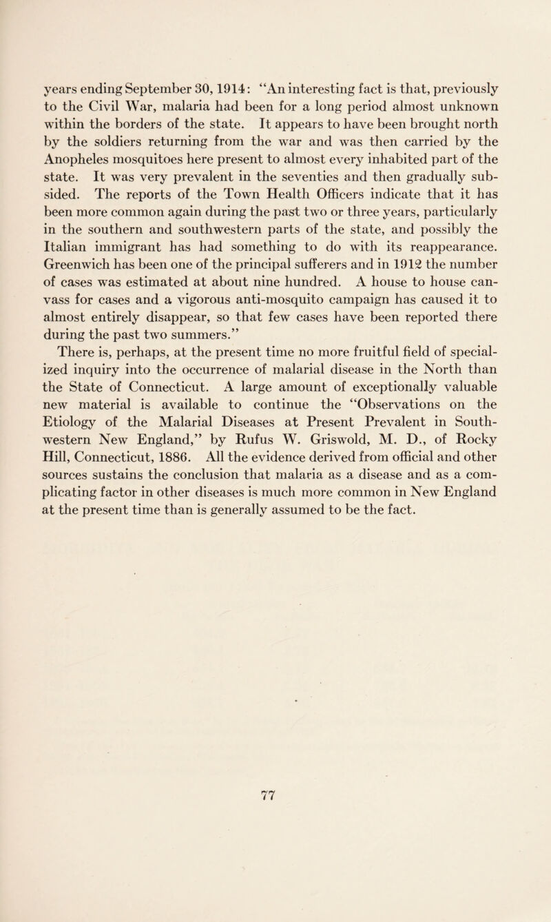 years ending September 30,1914: “An interesting fact is that, previously to the Civil War, malaria had been for a long period almost unknown within the borders of the state. It appears to have been brought north by the soldiers returning from the war and was then carried by the Anopheles mosquitoes here present to almost every inhabited part of the state. It was very prevalent in the seventies and then gradually sub¬ sided. The reports of the Town Health Officers indicate that it has been more common again during the past two or three years, particularly in the southern and southwestern parts of the state, and possibly the Italian immigrant has had something to do with its reappearance. Greenwich has been one of the principal sufferers and in 1912 the number of cases was estimated at about nine hundred. A house to house can¬ vass for cases and a vigorous anti-mosquito campaign has caused it to almost entirely disappear, so that few cases have been reported there during the past two summers.” There is, perhaps, at the present time no more fruitful field of special¬ ized inquiry into the occurrence of malarial disease in the North than the State of Connecticut. A large amount of exceptionally valuable new material is available to continue the “Observations on the Etiology of the Malarial Diseases at Present Prevalent in South¬ western New England,” by Rufus W. Griswold, M. D., of Rocky Hill, Connecticut, 1886. All the evidence derived from official and other sources sustains the conclusion that malaria as a disease and as a com¬ plicating factor in other diseases is much more common in New England at the present time than is generally assumed to be the fact.