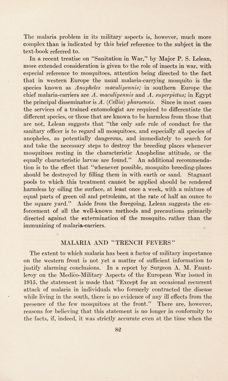 The malaria problem in its military aspects is, however, much more complex than is indicated by this brief reference to the subject in the text-book referred to. In a recent treatise on “Sanitation in War,” by Major P. S. Lelean, more extended consideration is given to the role of insects in war, with especial reference to mosquitoes, attention being directed to the fact that in western Europe the usual malaria-carrying mosquito is the species known as Anopheles maculipennis; in southern Europe the chief malaria-carriers are A. maculipennis and A. superpictus; in Egypt the principal disseminator is A. (Cellia) pharoensis. Since in most cases the services of a trained entomologist are required to differentiate the different species, or those that are known to be harmless from those that are not, Lelean suggests that “the only safe rule of conduct for the sanitary officer is to regard all mosquitoes, and especially all species of anopheles, as potentially dangerous, and immediately to search for and take the necessary steps to destroy the breeding places whenever mosquitoes resting in the characteristic Anopheline attitude, or the equally characteristic larvae are found.” An additional recommenda¬ tion is to the effect that “whenever possible, mosquito breeding-places should be destroyed by filling them in with earth or sand. Stagnant pools to which this treatment cannot be applied should be rendered harmless by oiling the surface, at least once a wTeek, with a mixture of equal parts of green oil and petroleum, at the rate of half an ounce to the square yard.” Aside from the foregoing, Lelean suggests the en¬ forcement of all the well-known methods and precautions primarily directed against the extermination of the mosquito, rather than the immunizing of malaria-carriers. MALARIA AND “TRENCH FEVERS” The extent to which malaria has been a factor of military importance on the western front is not yet a matter of sufficient information to justify alarming conclusions. In a report by Surgeon A. M. Faunt- leroy on the Medico-Military Aspects of the European War issued in 1915, the statement is made that “Except for an occasional recurrent attack of malaria in individuals who formerly contracted the disease while living in the south, there is no evidence of any ill effects from the presence of the few mosquitoes at the front.” There are, however, reasons for believing that this statement is no longer in conformity to the facts, if, indeed, it was strictly accurate even at the time when the