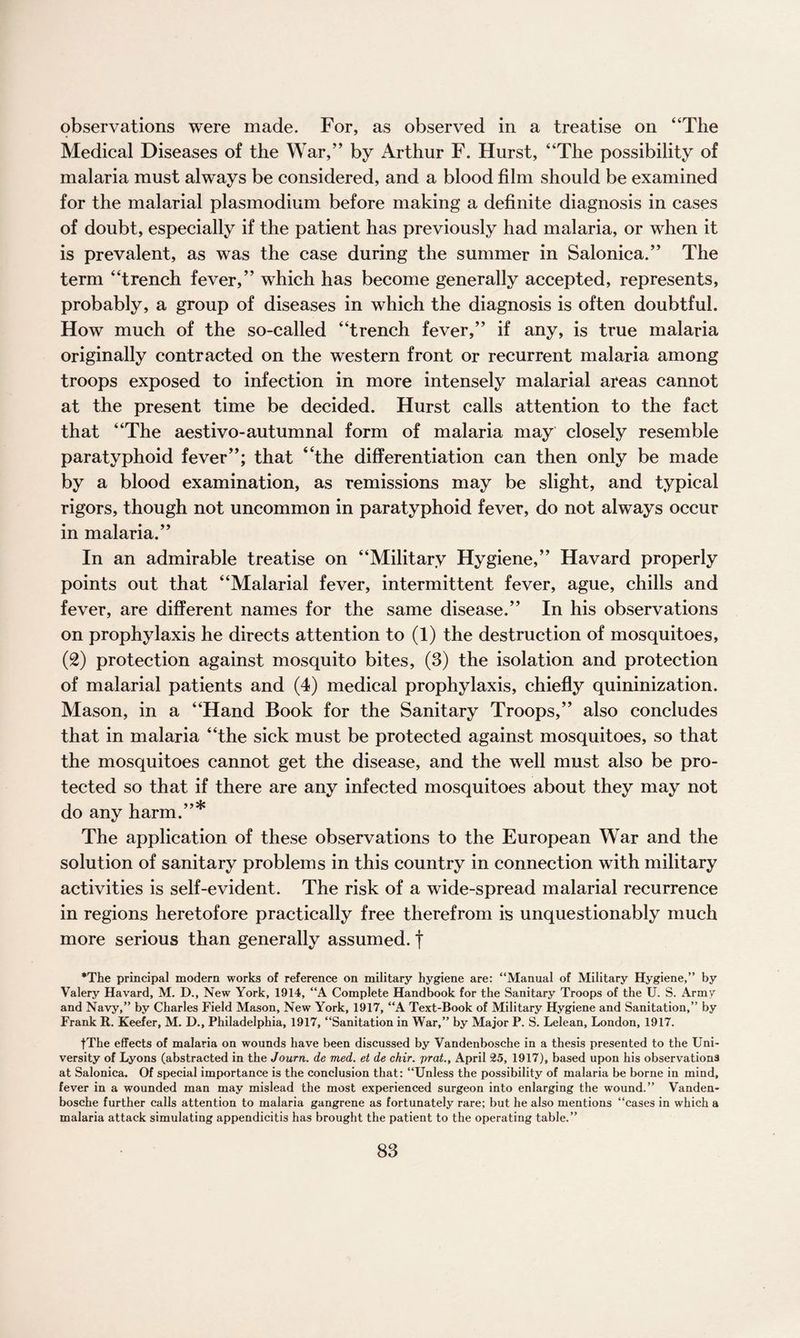 observations were made. For, as observed in a treatise on “The Medical Diseases of the War,” by Arthur F. Hurst, “The possibility of malaria must atways be considered, and a blood film should be examined for the malarial plasmodium before making a definite diagnosis in cases of doubt, especially if the patient has previously had malaria, or when it is prevalent, as was the case during the summer in Salonica.” The term “trench fever,” which has become generally accepted, represents, probably, a group of diseases in which the diagnosis is often doubtful. How much of the so-called “trench fever,” if any, is true malaria originally contracted on the western front or recurrent malaria among troops exposed to infection in more intensely malarial areas cannot at the present time be decided. Hurst calls attention to the fact that “The aestivo-autumnal form of malaria may closely resemble paratyphoid fever”; that “the differentiation can then only be made by a blood examination, as remissions may be slight, and typical rigors, though not uncommon in paratyphoid fever, do not always occur in malaria.” In an admirable treatise on “Military Hygiene,” Havard properly points out that “Malarial fever, intermittent fever, ague, chills and fever, are different names for the same disease.” In his observations on prophylaxis he directs attention to (1) the destruction of mosquitoes, (2) protection against mosquito bites, (3) the isolation and protection of malarial patients and (4) medical prophylaxis, chiefly quininization. Mason, in a “Hand Book for the Sanitary Troops,” also concludes that in malaria “the sick must be protected against mosquitoes, so that the mosquitoes cannot get the disease, and the well must also be pro¬ tected so that if there are any infected mosquitoes about they may not do any harm.”* The application of these observations to the European War and the solution of sanitary problems in this country in connection with military activities is self-evident. The risk of a wide-spread malarial recurrence in regions heretofore practically free therefrom is unquestionably much more serious than generally assumed, f *The principal modern works of reference on military hygiene are: “Manual of Military Hygiene,” by Valery Havard, M. D., New York, 1914, “A Complete Handbook for the Sanitary Troops of the U. S. Armv and Navy,” by Charles Field Mason, New York, 1917, “A Text-Book of Military Hygiene and Sanitation,” by Frank R. Keefer, M. D., Philadelphia, 1917, “Sanitation in War,” by Major P. S. Lelean, London, 1917. tThe effects of malaria on wounds have been discussed by Vandenbosche in a thesis presented to the Uni¬ versity of Lyons (abstracted in the Journ. de med. et de chir. prat., April 25, 1917), based upon his observations at Salonica. Of special importance is the conclusion that: “Unless the possibility of malaria be borne in mind, fever in a wounded man may mislead the most experienced surgeon into enlarging the wound.” Vanden¬ bosche further calls attention to malaria gangrene as fortunately rare; but he also mentions “cases in which a malaria attack simulating appendicitis has brought the patient to the operating table.”