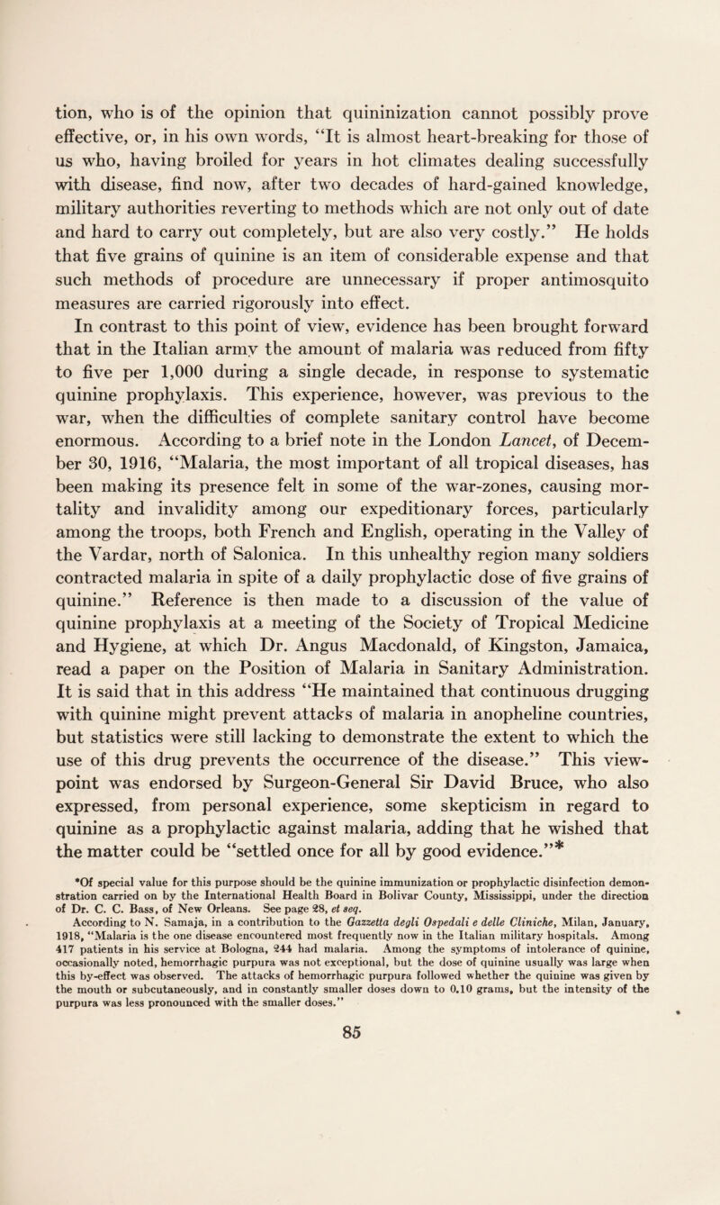 tion, who is of the opinion that quininization cannot possibly prove effective, or, in his own words, “It is almost heart-breaking for those of us who, having broiled for years in hot climates dealing successfully with disease, find now, after two decades of hard-gained knowledge, military authorities reverting to methods which are not only out of date and hard to carry out completely, but are also very costly.” He holds that five grains of quinine is an item of considerable expense and that such methods of procedure are unnecessary if proper antimosquito measures are carried rigorously into effect. In contrast to this point of view, evidence has been brought forward that in the Italian army the amount of malaria was reduced from fifty to five per 1,000 during a single decade, in response to systematic quinine prophylaxis. This experience, however, was previous to the war, when the difficulties of complete sanitary control have become enormous. According to a brief note in the London Lancet, of Decem¬ ber 30, 1916, “Malaria, the most important of all tropical diseases, has been making its presence felt in some of the war-zones, causing mor¬ tality and invalidity among our expeditionary forces, particularly among the troops, both French and English, operating in the Valley of the Vardar, north of Salonica. In this unhealthy region many soldiers contracted malaria in spite of a daily prophylactic dose of five grains of quinine.” Reference is then made to a discussion of the value of quinine prophylaxis at a meeting of the Society of Tropical Medicine and Hygiene, at which Dr. Angus Macdonald, of Kingston, Jamaica, read a paper on the Position of Malaria in Sanitary Administration. It is said that in this address “He maintained that continuous drugging with quinine might prevent attacks of malaria in anopheline countries, but statistics were still lacking to demonstrate the extent to which the use of this drug prevents the occurrence of the disease.” This view¬ point was endorsed by Surgeon-General Sir David Bruce, who also expressed, from personal experience, some skepticism in regard to quinine as a prophylactic against malaria, adding that he wished that the matter could be “settled once for all by good evidence.”* *Of special value for this purpose should be the quinine immunization or prophylactic disinfection demon¬ stration carried on by the International Health Board in Bolivar County, Mississippi, under the direction of Dr. C. C. Bass, of New Orleans. See page 28, et aeq. According to N. Samaja, in a contribution to the Gazzetta degli Ospedali e delle Cliniche, Milan, January, 1918, “Malaria is the one disease encountered most frequently now in the Italian military hospitals. Among 417 patients in his service at Bologna, 244 had malaria. Among the symptoms of intolerance of quinine, occasionally noted, hemorrhagic purpura was not exceptional, but the dose of quinine usually was large when this by-effect was observed. The attacks of hemorrhagic purpura followed whether the quinine was given by the mouth or subcutaneously, and in constantly smaller doses down to 0.10 grams, but the intensity of the purpura was less pronounced with the smaller doses.”