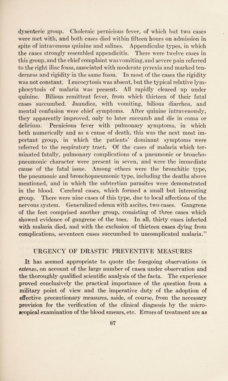 dysenteric group. Choleraic pernicious fever, of which but two cases were met with, and both cases died within fifteen hours on admission in spite of intravenous quinine and salines. Appendicular types, in which the cases strongly resembled appendicitis. There were twelve cases in this group, and the chief complaint was vomiting, and severe pain referred to the right iliac fossa, associated with moderate pyrexia and marked ten¬ derness and rigidity in the same fossa. In most of the cases the rigidity was not constant. Leucocytosis was absent, but the typical relative lym¬ phocytosis of malaria was present. All rapidly cleared up under quinine. Bilious remittent fever, from which thirteen of their fatal cases succumbed. Jaundice, with vomiting, bilious diarrhea, and mental confusion were chief symptoms. After quinine intravenously, they apparently improved, only to later succumb and die in coma or delirium. Pernicious fever with pulmonary symptoms, in which both numerically and as a cause of death, this was the next most im¬ portant group, in which the patients’ dominant symptoms were referred to the respiratory tract. Of the cases of malaria which ter¬ minated fatally, pulmonary complications of a pneumonic or broncho- pneumonic character were present in seven, and were the immediate cause of the fatal issue. Among others were the bronchitic type, the pneumonic and bronchopneumonic type, including the deaths above mentioned, and in which the subtertian parasites were demonstrated in the blood. Cerebral cases, which formed a small but interesting group. There were nine cases of this type, due to local affections of the nervous system. Generalized edema with ascites, two cases. Gangrene of the feet comprised another group, consisting of three cases which showed evidence of gangrene of the toes. In all, thirty cases infected with malaria died, and with the exclusion of thirteen cases dying from complications, seventeen cases succumbed to uncomplicated malaria.” URGENCY OF DRASTIC PREVENTIVE MEASURES It has seemed appropriate to quote the foregoing observations in extenso, on account of the large number of cases under observation and the thoroughly qualified scientific analysis of the facts. The experience proved conclusively the practical importance of the question from a military point of view and the imperative duty of the adoption of effective precautionary measures, aside, of course, from the necessary provision for the verification of the clinical diagnosis by the micro¬ scopical examination of the blood smears, etc. Errors of treatment are as