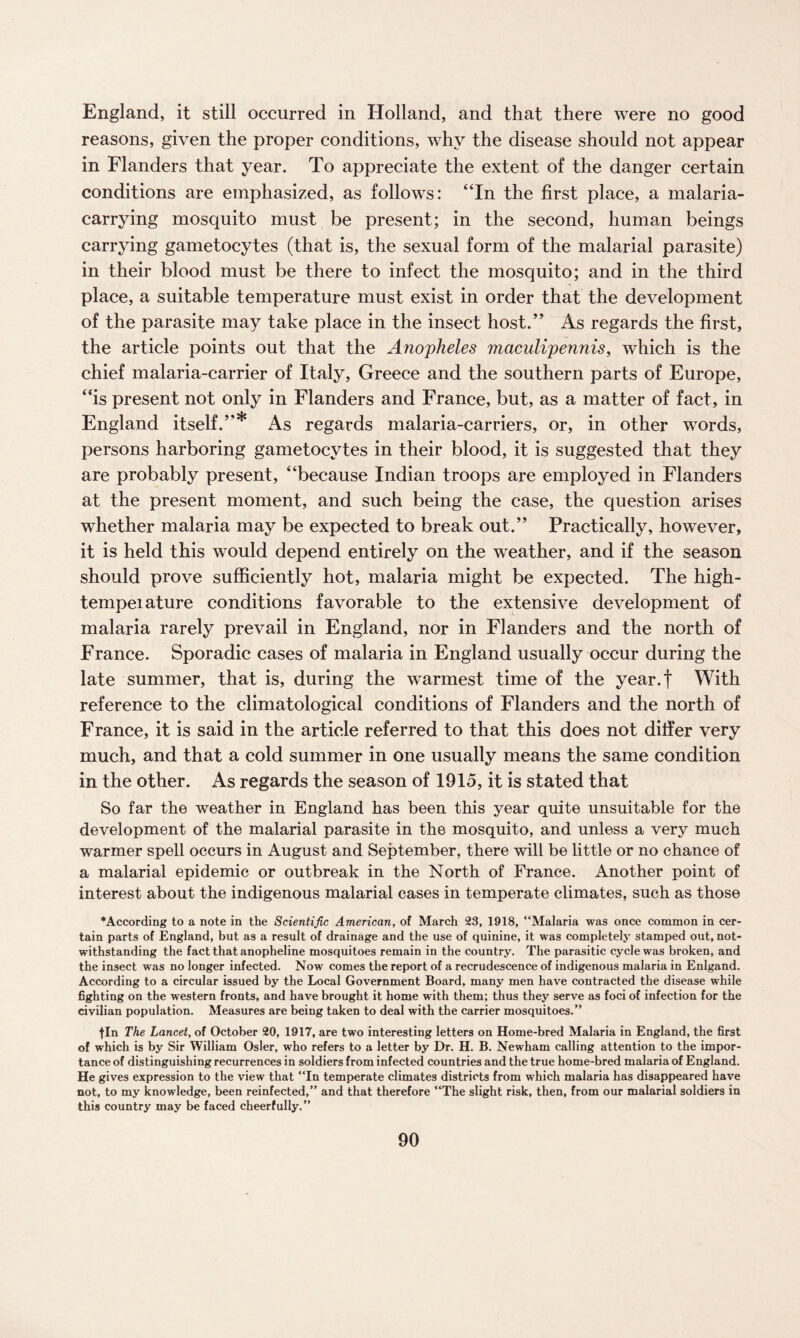 England, it still occurred in Holland, and that there were no good reasons, given the proper conditions, why the disease should not appear in Flanders that year. To appreciate the extent of the danger certain conditions are emphasized, as follows: “In the first place, a malaria- carrying mosquito must be present; in the second, human beings carrying gametocytes (that is, the sexual form of the malarial parasite) in their blood must be there to infect the mosquito; and in the third place, a suitable temperature must exist in order that the development of the parasite may take place in the insect host.” As regards the first, the article points out that the Anopheles maculipennis, which is the chief malaria-carrier of Italy, Greece and the southern parts of Europe, “is present not only in Flanders and France, but, as a matter of fact, in England itself.”* As regards malaria-carriers, or, in other words, persons harboring gametocytes in their blood, it is suggested that they are probably present, “because Indian troops are employed in Flanders at the present moment, and such being the case, the question arises whether malaria may be expected to break out.” Practically, however, it is held this would depend entirely on the weather, and if the season should prove sufficiently hot, malaria might be expected. The high- tempeiature conditions favorable to the extensive development of malaria rarely prevail in England, nor in Flanders and the north of France. Sporadic cases of malaria in England usually occur during the late summer, that is, during the warmest time of the year.f With reference to the climatological conditions of Flanders and the north of France, it is said in the article referred to that this does not differ very much, and that a cold summer in one usually means the same condition in the other. As regards the season of 1915, it is stated that So far the weather in England has been this year quite unsuitable for the development of the malarial parasite in the mosquito, and unless a very much warmer spell occurs in August and September, there will be little or no chance of a malarial epidemic or outbreak in the North of France. Another point of interest about the indigenous malarial cases in temperate climates, such as those •According to a note in the Scientific American, of March 23, 1918, “Malaria was once common in cer¬ tain parts of England, but as a result of drainage and the use of quinine, it was completely stamped out, not¬ withstanding the fact that anopheline mosquitoes remain in the country. The parasitic cycle was broken, and the insect was no longer infected. Now comes the report of a recrudescence of indigenous malaria in Enlgand. According to a circular issued by the Local Government Board, many men have contracted the disease while fighting on the western fronts, and have brought it home with them; thus they serve as foci of infection for the civilian population. Measures are being taken to deal with the carrier mosquitoes.” fin The Lancet, of October 20, 1917, are two interesting letters on Home-bred Malaria in England, the first of which is by Sir William Osier, who refers to a letter by Dr. H. B. Newham calling attention to the impor¬ tance of distinguishing recurrences in soldiers from infected countries and the true home-bred malaria of England. He gives expression to the view that “In temperate climates districts from which malaria has disappeared have not, to my knowledge, been reinfected,” and that therefore “The slight risk, then, from our malarial soldiers in this country may be faced cheerfully.”
