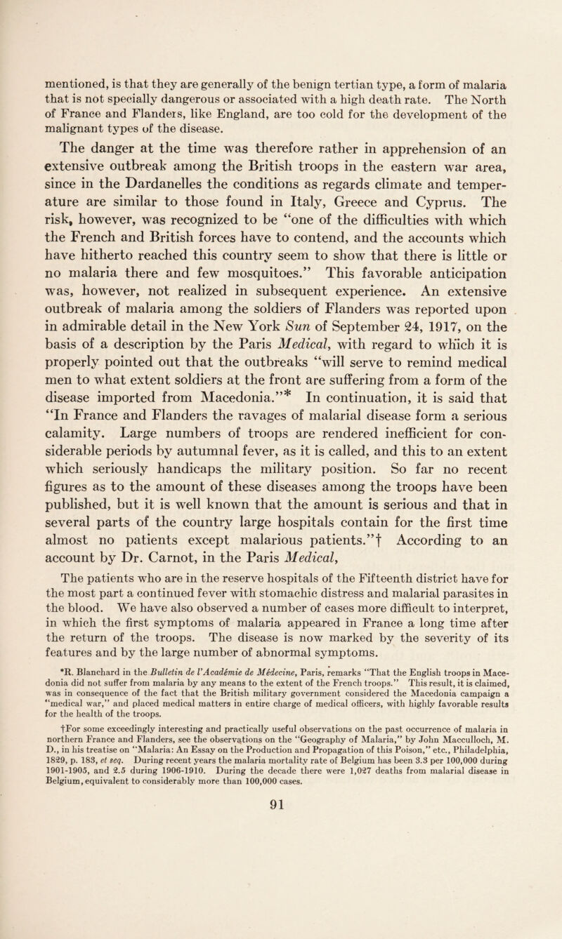mentioned, is that they are generally of the benign tertian type, a form of malaria that is not specially dangerous or associated with a high death rate. The North of France and Flanders, like England, are too cold for the development of the malignant types of the disease. The danger at the time was therefore rather in apprehension of an extensive outbreak among the British troops in the eastern war area, since in the Dardanelles the conditions as regards climate and temper¬ ature are similar to those found in Italy, Greece and Cyprus. The risk, however, was recognized to be “one of the difficulties with which the French and British forces have to contend, and the accounts which have hitherto reached this country seem to show that there is little or no malaria there and few mosquitoes.” This favorable anticipation was, however, not realized in subsequent experience. An extensive outbreak of malaria among the soldiers of Flanders was reported upon in admirable detail in the New York Sun of September 24, 1917, on the basis of a description by the Paris Medical, with regard to which it is properly pointed out that the outbreaks “will serve to remind medical men to what extent soldiers at the front are suffering from a form of the disease imported from Macedonia.”* In continuation, it is said that “In France and Flanders the ravages of malarial disease form a serious calamity. Large numbers of troops are rendered inefficient for con¬ siderable periods by autumnal fever, as it is called, and this to an extent which seriously handicaps the military position. So far no recent figures as to the amount of these diseases among the troops have been published, but it is well known that the amount is serious and that in several parts of the country large hospitals contain for the first time almost no patients except malarious patients.”! According to an account by Dr. Carnot, in the Paris Medical, The patients who are in the reserve hospitals of the Fifteenth district have for the most part a continued fever with stomachic distress and malarial parasites in the blood. We have also observed a number of cases more difficult to interpret, in which the first symptoms of malaria appeared in France a long time after the return of the troops. The disease is now marked by the severity of its features and by the large number of abnormal symptoms. *R. Blanchard in the Bulletin de VAcademie de Medecine, Paris, remarks “That the English troops in Mace¬ donia did not suffer from malaria by any means to the extent of the French troops.” This result, it is claimed, was in consequence of the fact that the British military government considered the Macedonia campaign a “medical war,” and placed medical matters in entire charge of medical officers, with highly favorable results for the health of the troops. tFor some exceedingly interesting and practically useful observations on the past occurrence of malaria in northern France and Flanders, see the observations on the “Geography of Malaria,” by John Macculloch, M. D., in his treatise on “Malaria: An Essay on the Production and Propagation of this Poison,” etc., Philadelphia, 1829, p. 183, et seq. During recent years the malaria mortality rate of Belgium has been 3.3 per 100,000 during 1901-1905, and 2.5 during 1906-1910. During the decade there were 1,027 deaths from malarial disease in Belgium, equivalent to considerably more than 100,000 cases.
