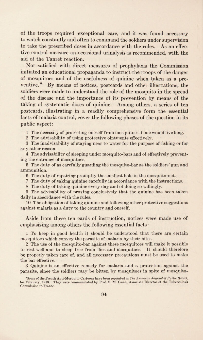 of the troops required exceptional care, and it was found necessary to watch constantly and often to command the soldiers under supervision to take the prescribed doses in accordance with the rules. As an effec¬ tive control measure an occasional urinalysis is recommended, with the aid of the Tanret reaction. Not satisfied with direct measures of prophylaxis the Commission initiated an educational propaganda to instruct the troops of the danger of mosquitoes and of the usefulness of quinine when taken as a pre¬ ventive.* By means of notices, postcards and other illustrations, the soldiers were made to understand the role of the mosquito in the spread of the disease and the importance of its prevention by means of the taking of systematic doses of quinine. Among others, a series of ten postcards, illustrating in a readily comprehensive form the essential facts of malaria control, cover the following phases of the question in its public aspect: 1 The necessity of protecting oneself from mosquitoes if one would live long. 2 The advisability of using protective ointments effectively. 3 The inadvisability of staying near to water for the purpose of fishing or for any other reason. 4 The advisability of sleeping under mosquito-bars and of effectively prevent¬ ing the entrance of mosquitoes. 5 The duty of as carefully guarding the mosquito-bar as the soldiers’ gun and ammunition. 6 The duty of repairing promptly the smallest hole in the mosquito-net. 7 The duty of taking quinine carefully in accordance with the instructions. 8 The duty of taking quinine every day and of doing so willingly. 9 The advisability of proving conclusively that the quinine has been taken daily in accordance with the rules. 10 The obligation of taking quinine and following other protective suggestions against malaria as a duty to the country and oneself. Aside from these ten cards of instruction, notices were made use of emphasizing among others the following essential facts: 1 To keep in good health it should be understood that there are certain mosquitoes which convey the parasite of malaria by their bites. 2 The use of the mosquito-bar against these mosquitoes will make it possible to rest well and to sleep free from flies and mosquitoes. It should therefore be properly taken care of, and all necessary precautions must be used to make the bar effective. 3 Quinine is an effective remedy for malaria and a protection against the parasite, since the soldiers may be bitten by mosquitoes in spite of mosquito- *Some of the French Anti-Mosquito Cartoons have been reprinted in The American Journal of Public Health, for February, 1918. They were communicated by Prof. S. M. Gunn, Associate Director of the Tuberculosis Commission to France.