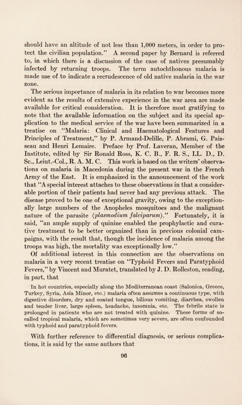 should have an altitude of not less than 1,000 meters, in order to pro¬ tect the civilian population.” A second paper by Bernard is referred to, in which there is a discussion of the case of natives presumably infected by returning troops. The term autochthonous malaria is made use of to indicate a recrudescence of old native malaria in the war zone. The serious importance of malaria in its relation to war becomes more evident as the results of extensive experience in the war area are made available for critical consideration. It is therefore most gratifying to note that the available information on the subject and its special ap¬ plication to the medical service of the war have been summarized in a treatise on “Malaria: Clinical and Haematological Features and Principles of Treatment,” by P. Armand-Delille, P. Abrami, G. Pais- seau and Henri Lemaire. Preface by Prof. Laveran, Member of the Institute, edited by Sir Ronald Ross, K. C. B., F. R. S., LL. D., D. Sc., Leiut.-Coh, R. A. M. C. This work is based on the writers’ observa¬ tions on malaria in Macedonia during the present war in the French Army of the East. It is emphasized in the announcement of the work that “A special interest attaches to these observations in that a consider¬ able portion of their patients had never had any previous attack. The disease proved to be one of exceptional gravity, owing to the exception¬ ally large numbers of the Anopheles mosquitoes and the malignant nature of the parasite (plasmodium falciparum).” Fortunately, it is said, “an ample supply of quinine enabled the prophylactic and cura¬ tive treatment to be better organized than in previous colonial cam¬ paigns, with the result that, though the incidence of malaria among the troops was high, the mortality was exceptionally low.” Of additional interest in this connection are the observations on malaria in a very recent treatise on “Typhoid Fevers and Paratyphoid Fevers,” by Vincent and Muratet, translated by J. D. Rolleston, reading, in part, that In hot countries, especially along the Mediterranean coast (Salonica, Greece, Turkey, Syria, Asia Minor, etc.) malaria often assumes a continuous type, with digestive disorders, dry and coated tongue, bilious vomiting, diarrhea, swollen and tender liver, large spleen, headache, insomnia, etc. The febrile state is prolonged in patients who are not treated with quinine. These forms of so- called tropical malaria, which are sometimes very severe, are often confounded with typhoid and paratyphoid fevers. With further reference to differential diagnosis, or serious complica¬ tions, it is said by the same authors that