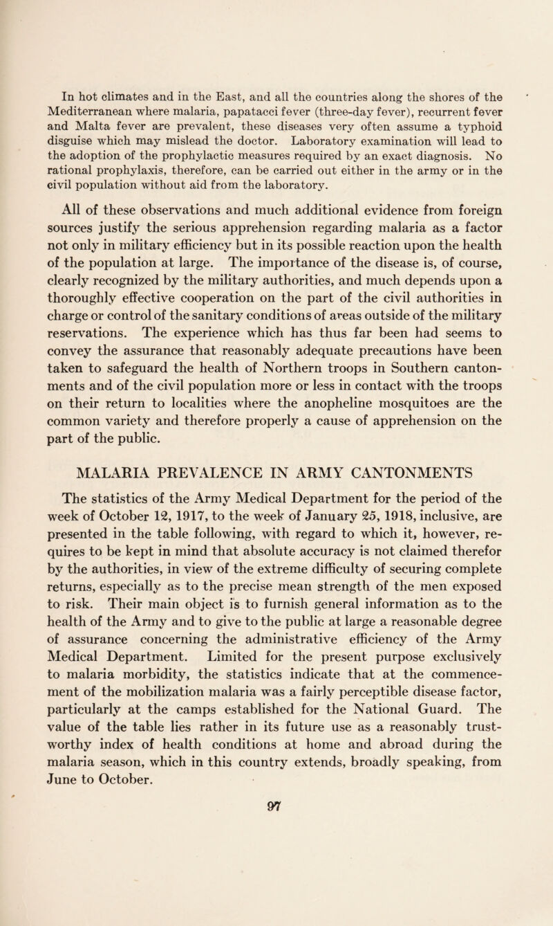 In hot climates and in the East, and all the countries along the shores of the Mediterranean where malaria, papatacci fever (three-day fever), recurrent fever and Malta fever are prevalent, these diseases very often assume a typhoid disguise which may mislead the doctor. Laboratory examination will lead to the adoption of the prophylactic measures required by an exact diagnosis. No rational prophylaxis, therefore, can be carried out either in the army or in the civil population without aid from the laboratory. All of these observations and much additional evidence from foreign sources justify the serious apprehension regarding malaria as a factor not only in military efficiency but in its possible reaction upon the health of the population at large. The importance of the disease is, of course, clearly recognized by the military authorities, and much depends upon a thoroughly effective cooperation on the part of the civil authorities in charge or control of the sanitary conditions of areas outside of the military reservations. The experience which has thus far been had seems to convey the assurance that reasonably adequate precautions have been taken to safeguard the health of Northern troops in Southern canton¬ ments and of the civil population more or less in contact with the troops on their return to localities where the anopheline mosquitoes are the common variety and therefore properly a cause of apprehension on the part of the public. MALARIA PREVALENCE IN ARMY CANTONMENTS The statistics of the Army Medical Department for the period of the week of October 12, 1917, to the week of January 25, 1918, inclusive, are presented in the table following, with regard to which it, however, re¬ quires to be kept in mind that absolute accuracy is not claimed therefor by the authorities, in view of the extreme difficulty of securing complete returns, especially as to the precise mean strength of the men exposed to risk. Their main object is to furnish general information as to the health of the Army and to give to the public at large a reasonable degree of assurance concerning the administrative efficiency of the Army Medical Department. Limited for the present purpose exclusively to malaria morbidity, the statistics indicate that at the commence¬ ment of the mobilization malaria was a fairly perceptible disease factor, particularly at the camps established for the National Guard. The value of the table lies rather in its future use as a reasonably trust¬ worthy index of health conditions at home and abroad during the malaria season, which in this country extends, broadly speaking, from June to October.