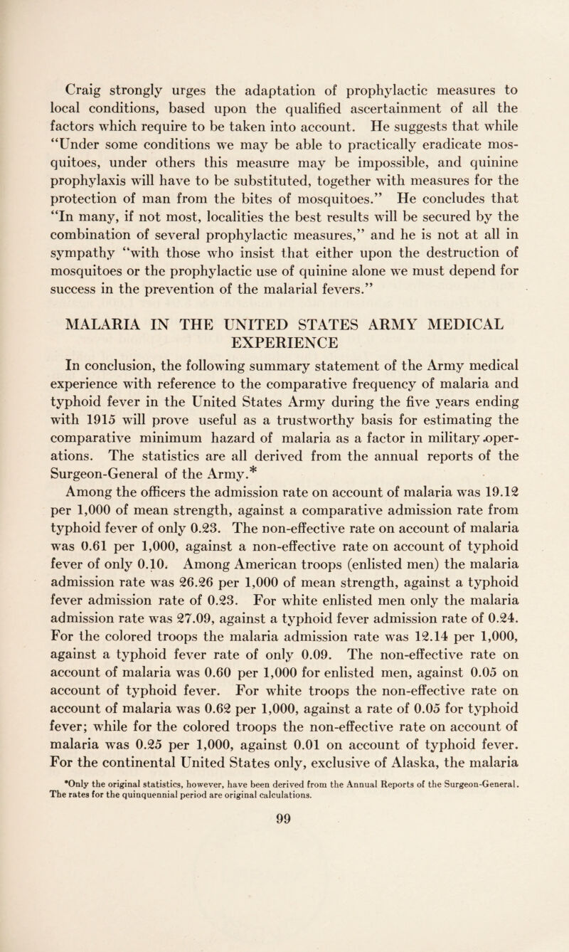 Craig strongly urges the adaptation of prophylactic measures to local conditions, based upon the qualified ascertainment of all the factors which require to be taken into account. He suggests that while “Under some conditions we may be able to practically eradicate mos¬ quitoes, under others this measure may be impossible, and quinine prophylaxis will have to be substituted, together with measures for the protection of man from the bites of mosquitoes.” He concludes that “In many, if not most, localities the best results will be secured by the combination of several prophylactic measures,” and he is not at all in sympathy “with those who insist that either upon the destruction of mosquitoes or the prophylactic use of quinine alone we must depend for success in the prevention of the malarial fevers.” MALARIA IN THE UNITED STATES ARMY MEDICAL EXPERIENCE In conclusion, the following summary statement of the Army medical experience with reference to the comparative frequency of malaria and typhoid fever in the United States Army during the five years ending with 1915 will prove useful as a trustworthy basis for estimating the comparative minimum hazard of malaria as a factor in military .oper¬ ations. The statistics are all derived from the annual reports of the Surgeon-General of the Army.* Among the officers the admission rate on account of malaria was 19.12 per 1,000 of mean strength, against a comparative admission rate from typhoid fever of only 0.23. The non-effective rate on account of malaria was 0.61 per 1,000, against a non-effective rate on account of typhoid fever of only 0.10. Among American troops (enlisted men) the malaria admission rate was 26.26 per 1,000 of mean strength, against a typhoid fever admission rate of 0.23. For white enlisted men only the malaria admission rate was 27.09, against a typhoid fever admission rate of 0.24. For the colored troops the malaria admission rate was 12.14 per 1,000, against a typhoid fever rate of only 0.09. The non-effective rate on account of malaria was 0.60 per 1,000 for enlisted men, against 0.05 on account of typhoid fever. For white troops the non-effective rate on account of malaria was 0.62 per 1,000, against a rate of 0.05 for typhoid fever; while for the colored troops the non-effective rate on account of malaria was 0.25 per 1,000, against 0.01 on account of typhoid fever. For the continental United States only, exclusive of Alaska, the malaria •Only the original statistics, however, have been derived from the Annual Reports of the Surgeon-General. The rates for the quinquennial period are original calculations.