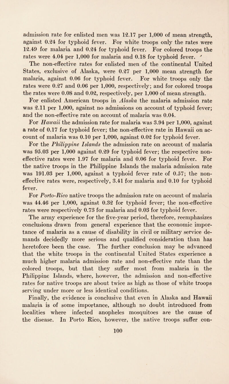admission rate for enlisted men was 12.17 per 1,000 of mean strength, against 0.24 for typhoid fever. For white troops only the rates were 12.49 for malaria and 0.24 for typhoid fever. For colored troops the rates were 4.04 per 1,000 for malaria and 0.18 for typhoid fever. y The non-effective rates for enlisted men of the continental United States, exclusive of Alaska, were 0.27 per 1,000 mean strength for malaria, against 0.06 for typhoid fever. For white troops only the rates were 0.27 and 0.06 per 1,000, respectively; and for colored troops the rates were 0.08 and 0.02, respectively, per 1,000 of mean strength. For enlisted American troops in Alaska the malaria admission rate was 2.11 per 1,000, against no admissions on account of typhoid fever; and the non-effective rate on account of malaria was 0.04. For Hawaii the admission rate for malaria was 3.94 per 1,000, against a rate of 0.17 for typhoid fever; the non-effective rate in Hawaii on ac¬ count of malaria was 0.10 per 1,000, against 0.02 for typhoid fever. For the Philippine Islands the admission rate on account of malaria was 95.03 per 1,000 against 0.29 for typhoid fever; the respective non- effective rates were 1.97 for malaria and 0.06 for typhoid fever. For the native troops in the Philippine Islands the malaria admission rate was 191.03 per 1,000, against a typhoid fever rate of 0.57; the non- effective rates were, respectively, 3.41 for malaria and 0.10 for typhoid fever. For Porlo-Rico native troops the admission rate on account of malaria was 44.46 per 1,000, against 0.32 for typhoid fever; the non-effective rates were respectively 0.73 for malaria and 0.03 for typhoid fever. The army experience for the five-year period, therefore, reemphasizes conclusions drawn from general experience that the economic impor¬ tance of malaria as a cause of disability in civil or military service de¬ mands decidedly more serious and qualified consideration than has heretofore been the case. The further conclusion may be advanced that the white troops in the continental United States experience a much higher malaria admission rate and non-effective rate than the colored troops, but that they suffer most from malaria in the Philippine Islands, where, however, the admission and non-effective rates for native troops are about twice as high as those of white troops serving under more or less identical conditions. Finally, the evidence is conclusive that even in Alaska and Hawaii malaria is of some importance, although no doubt introduced from localities where infected anopheles mosquitoes are the cause of the disease. In Porto Rico, however, the native troops suffer con-