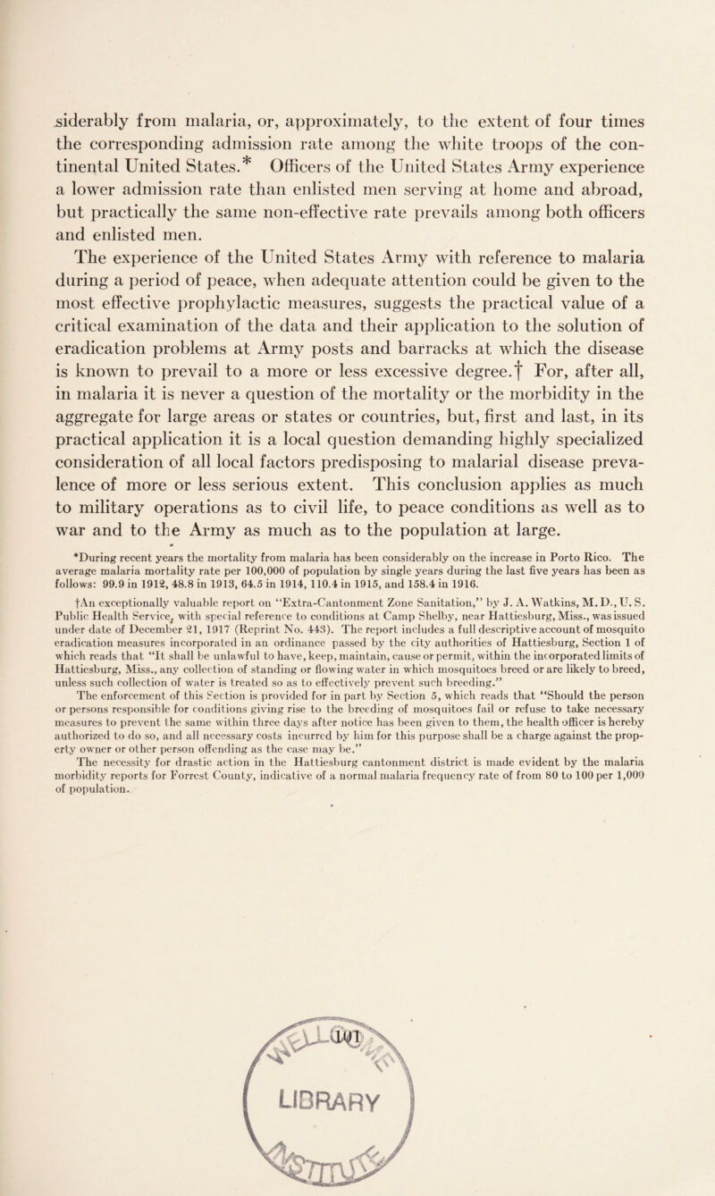 siderably from malaria, or, approximately, to the extent of four times the corresponding admission rate among the white troops of the con¬ tinental United States.* Officers of the United States Army experience a lower admission rate than enlisted men serving at home and abroad, but practically the same non-effective rate prevails among both officers and enlisted men. The experience of the United States Army with reference to malaria during a period of peace, when adequate attention could be given to the most effective prophylactic measures, suggests the practical value of a critical examination of the data and their application to the solution of eradication problems at Army posts and barracks at which the disease is known to prevail to a more or less excessive degree, f For, after all, in malaria it is never a question of the mortality or the morbidity in the aggregate for large areas or states or countries, but, first and last, in its practical application it is a local question demanding highly specialized consideration of all local factors predisposing to malarial disease preva¬ lence of more or less serious extent. This conclusion applies as much to military operations as to civil life, to peace conditions as well as to war and to the Army as much as to the population at large. * ^During recent years the mortality from malaria has been considerably on the increase in Porto Rico. The average malaria mortality rate per 100,000 of population by single years during the last five years has been as follows: 99.9 in 1912, 48.8 in 1913, 64.5 in 1914, 110.4 in 1915, and 158.4 in 1916. fAn exceptionally valuable report on “Extra-Cantonment Zone Sanitation,” by J. A. Watkins, M.D.,U. S. Public Health Service^ with special reference to conditions at Camp Shelby, near Hattiesburg, Miss., was issued under date of December 21, 1917 (Reprint No. 443). The report includes a full descriptive account of mosquito eradication measures incorporated in an ordinance passed by the city authorities of Hattiesburg, Section 1 of which reads that “It shall be unlawful to have, keep, maintain, cause or permit, within the incorporated limits of Hattiesburg, Miss., any collection of standing or flowing water in which mosquitoes breed or are likely to breed, unless such collection of water is treated so as to effectively prevent such breeding.” The enforcement of this Section is provided for in part by Section 5, which reads that “Should the person or persons responsible for conditions giving rise to the breeding of mosquitoes fail or refuse to take necessary measures to prevent the same within three days after notice has been given to them, the health officer is hereby authorized to do so, and all necessary costs incurred by him for this purpose shall be a charge against the prop¬ erty owner or other person offending as the case may be.” The necessity for drastic action in the Hattiesburg cantonment district is made evident by the malaria morbidity reports for Forrest County, indicative of a normal malaria frequency rate of from 80 to 100 per 1,000 of population.