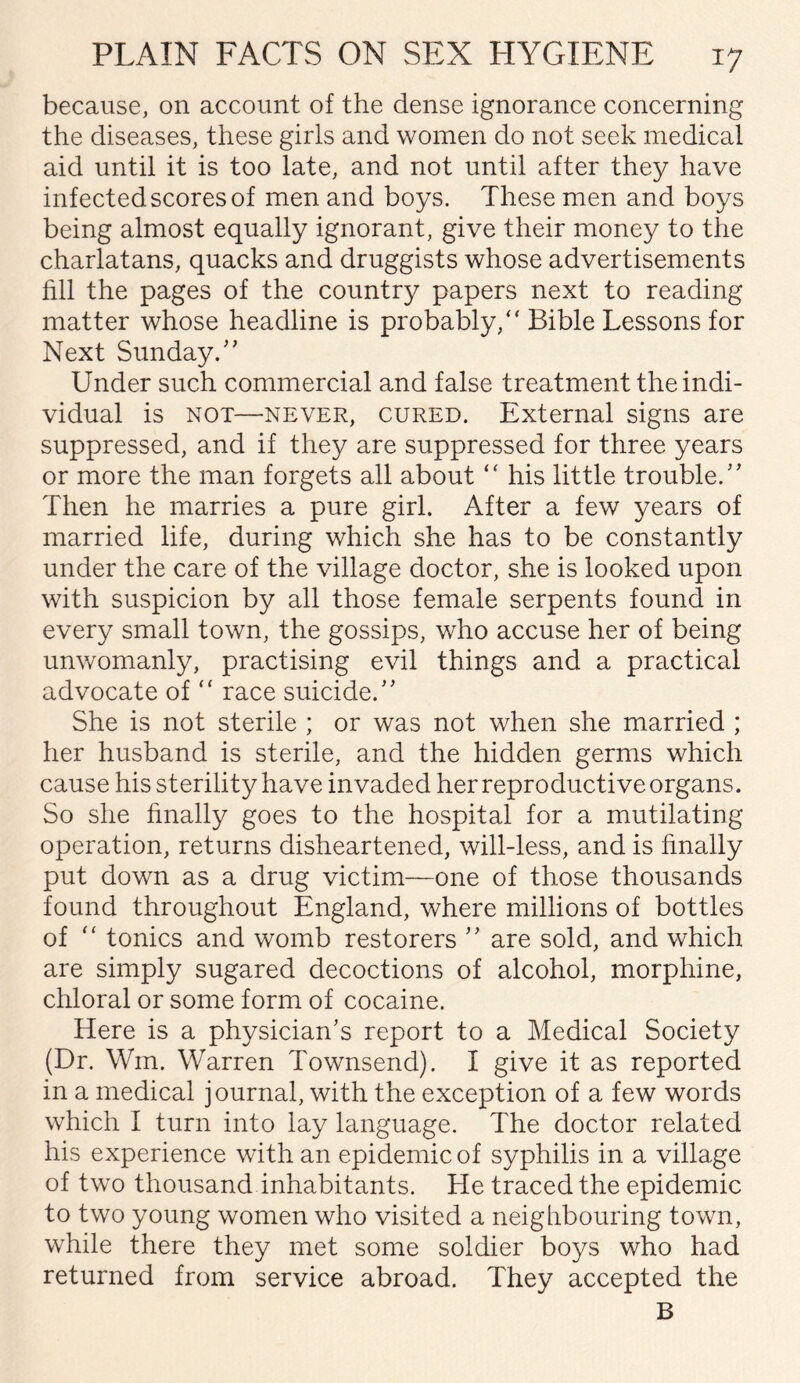 because, on account of the dense ignorance concerning the diseases, these girls and women do not seek medical aid until it is too late, and not until after they have infected scores of men and boys. These men and boys being almost equally ignorant, give their money to the charlatans, quacks and druggists whose advertisements fill the pages of the country papers next to reading matter whose headline is probably/' Bible Lessons for Next Sunday.” Under such commercial and false treatment the indi¬ vidual is not—never, cured. External signs are suppressed, and if they are suppressed for three years or more the man forgets all about “ his little trouble.” Then he marries a pure girl. After a few years of married life, during which she has to be constantly under the care of the village doctor, she is looked upon with suspicion by all those female serpents found in every small town, the gossips, who accuse her of being unwomanly, practising evil things and a practical advocate of “ race suicide.” She is not sterile ; or was not when she married ; her husband is sterile, and the hidden germs which cause his sterility have invaded her reproductive organs. So she finally goes to the hospital for a mutilating operation, returns disheartened, will-less, and is finally put down as a drug victim—one of those thousands found throughout England, where millions of bottles of “ tonics and womb restorers ” are sold, and which are simply sugared decoctions of alcohol, morphine, chloral or some form of cocaine. Here is a physician’s report to a Medical Society (Dr. Win. Warren Townsend). I give it as reported in a medical journal, with the exception of a few words which I turn into lay language. The doctor related his experience with an epidemic of syphilis in a village of two thousand inhabitants. He traced the epidemic to two young women who visited a neighbouring town, while there they met some soldier boys who had returned from service abroad. They accepted the B