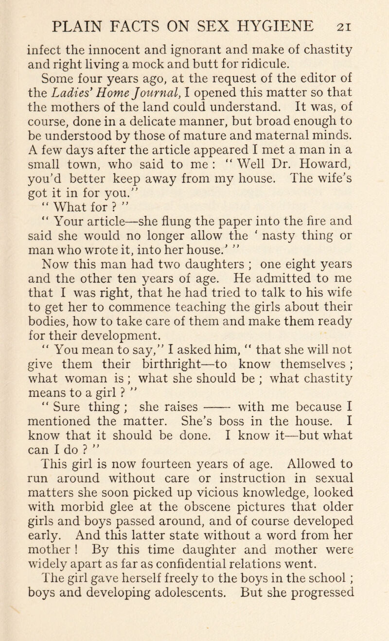 infect the innocent and ignorant and make of chastity and right living a mock and butt for ridicule. Some four years ago, at the request of the editor of the Ladies’ Home Journal, I opened this matter so that the mothers of the land could understand. It was, of course, done in a delicate manner, but broad enough to be understood by those of mature and maternal minds. A few days after the article appeared I met a man in a small town, who said to me : “Well Dr. Howard, you’d better keep away from my house. The wife’s got it in for you.” “What for? ” “ Your article—she flung the paper into the fire and said she would no longer allow the ‘ nasty thing or man who wrote it, into her house.’ ’’ Now this man had two daughters ; one eight years and the other ten years of age. He admitted to me that I was right, that he had tried to talk to his wife to get her to commence teaching the girls about their bodies, how to take care of them and make them ready for their development. “You mean to say,” I asked him, “ that she will not give them their birthright—to know themselves ; what woman is ; what she should be ; what chastity means to a girl ? ’’ “ Sure thing ; she raises - with me because I mentioned the matter. She’s boss in the house. I know that it should be done. I know it—but what can I do ? ’’ This girl is now fourteen years of age. Allowed to run around without care or instruction in sexual matters she soon picked up vicious knowledge, looked with morbid glee at the obscene pictures that older girls and boys passed around, and of course developed early. And this latter state without a word from her mother ! By this time daughter and mother were widely apart as far as confidential relations went. The girl gave herself freely to the boys in the school; boys and developing adolescents. But she progressed