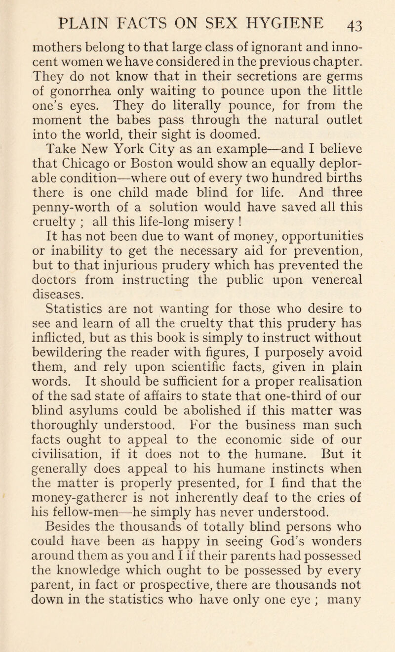 mothers belong to that large class of ignorant and inno¬ cent women we have considered in the previous chapter. They do not know that in their secretions are germs of gonorrhea only waiting to pounce upon the little one's eyes. They do literally pounce, for from the moment the babes pass through the natural outlet into the world, their sight is doomed. Take New York City as an example—and I believe that Chicago or Boston would show an equally deplor¬ able condition—where out of every two hundred births there is one child made blind for life. And three penny-worth of a solution would have saved all this cruelty ; ail this life-long misery ! It has not been due to want of money, opportunities or inability to get the necessary aid for prevention, but to that injurious prudery which has prevented the doctors from instructing the public upon venereal diseases. Statistics are not wanting for those who desire to see and learn of all the cruelty that this prudery has inflicted, but as this book is simply to instruct without bewildering the reader with figures, I purposely avoid them, and rely upon scientific facts, given in plain words. It should be sufficient for a proper realisation of the sad state of affairs to state that one-third of our blind asylums could be abolished if this matter was thoroughly understood. For the business man such facts ought to appeal to the economic side of our civilisation, if it does not to the humane. But it generally does appeal to his humane instincts when the matter is properly presented, for I find that the money-gatherer is not inherently deaf to the cries of his fellow-men—he simply has never understood. Besides the thousands of totally blind persons who could have been as happy in seeing God's wonders around them as you and I if their parents had possessed the knowledge which ought to be possessed by every parent, in fact or prospective, there are thousands not down in the statistics who have only one eye ; many