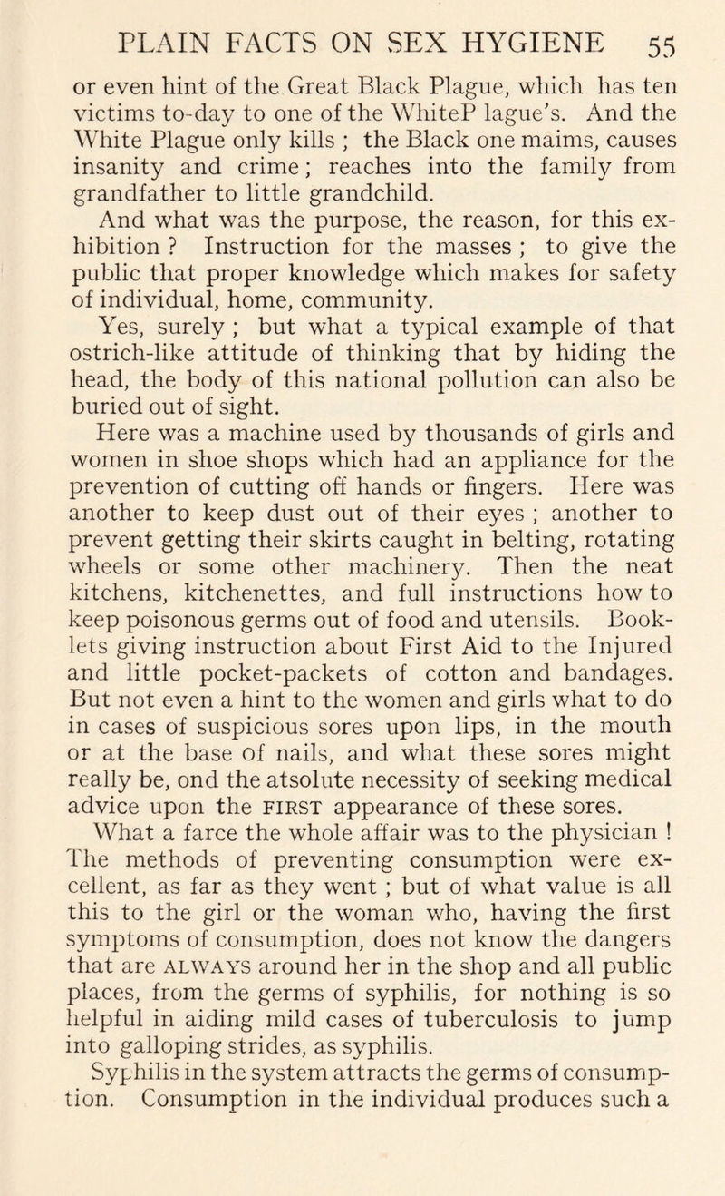 or even hint of the Great Black Plague, which has ten victims to-day to one of the WhiteP lague's. And the White Plague only kills ; the Black one maims, causes insanity and crime; reaches into the family from grandfather to little grandchild. And what was the purpose, the reason, for this ex¬ hibition ? Instruction for the masses ; to give the public that proper knowledge which makes for safety of individual, home, community. Yes, surely ; but what a typical example of that ostrich-like attitude of thinking that by hiding the head, the body of this national pollution can also be buried out of sight. Here was a machine used by thousands of girls and women in shoe shops which had an appliance for the prevention of cutting off hands or fingers. Here was another to keep dust out of their eyes ; another to prevent getting their skirts caught in belting, rotating wheels or some other machinery. Then the neat kitchens, kitchenettes, and full instructions how to keep poisonous germs out of food and utensils. Book¬ lets giving instruction about First Aid to the Injured and little pocket-packets of cotton and bandages. But not even a hint to the women and girls what to do in cases of suspicious sores upon lips, in the mouth or at the base of nails, and what these sores might really be, ond the atsolute necessity of seeking medical advice upon the first appearance of these sores. What a farce the whole affair was to the physician ! The methods of preventing consumption were ex¬ cellent, as far as they went ; but of what value is all this to the girl or the woman who, having the first symptoms of consumption, does not know the dangers that are always around her in the shop and all public places, from the germs of syphilis, for nothing is so helpful in aiding mild cases of tuberculosis to jump into galloping strides, as syphilis. Syphilis in the system attracts the germs of consump¬ tion. Consumption in the individual produces such a