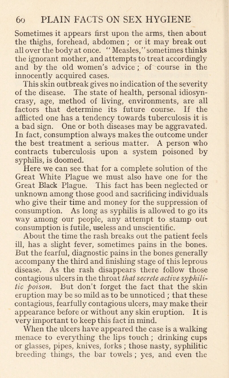 Sometimes it appears first upon the arms, then about the thighs, forehead, abdomen ; or it may break out all over the body at once. ‘ ‘ Measles/ ’ sometimes thinks the ignorant mother, and attempts to treat accordingly and by the old women’s advice ; of course in the innocently acquired cases. This skin outbreak gives no indication of the severity of the disease. The state of health, personal idiosyn¬ crasy, age, method of living, environments, are all factors that determine its future course. If the afflicted one has a tendency towards tuberculosis it is a bad sign. One or both diseases may be aggravated. In fact, consumption always makes the outcome under the best treatment a serious matter. A person who contracts tuberculosis upon a system poisoned by syphilis, is doomed. Here we can see that for a complete solution of the Great White Plague we must also have one for the Great Black Plague. This fact has been neglected or unknown among those good and sacrificing individuals who give their time and money for the suppression of consumption. As long as syphilis is allowed to go its way among our people, any attempt to stamp out consumption is futile, useless and unscientific. About the time the rash breaks out the patient feels ill, has a slight fever, sometimes pains in the bones. But the fearful, diagnostic pains in the bones generally accompany the third and finishing stage of this leprous disease. As the rash disappears there follow those contagious ulcers in the throat that secrete active syphili¬ tic poison. But don’t forget the fact that the skin eruption may be so mild as to be unnoticed ; that these contagious, fearfully contagious ulcers, may make their appearance before or without any skin eruption. It is very important to keep this fact in mind. When the ulcers have appeared the case is a walking menace to everything the lips touch ; drinking cups or glasses, pipes, knives, forks ; those nasty, syphilitic breeding things, the bar towels ; yes, and even the