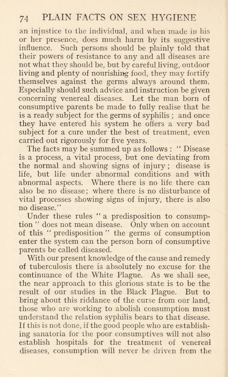 an injustice to the individual, and when made in his or her presence, does much harm by its suggestive influence. Such persons should be plainly told that their powers of resistance to any and all diseases are not what they should be, but by careful living, outdoor living and plenty of nourishing food, they may fortify themselves against the germs always around them. Especially should such advice and instruction be given concerning venereal diseases. Let the man born of consumptive parents be made to fully realise that he is a ready subject for the germs of syphilis ; and once they have entered his system he offers a very bad subject for a cure under the best of treatment, even carried out rigorously for five years. The facts may be summed up as follows : “ Disease is a process, a vital process, but one deviating from the normal and showing signs of injury ; disease is life, but life under abnormal conditions and with abnormal aspects. Where there is no life there can also be no disease; where there is no disturbance of vital processes showing signs of injury, there is also no disease. Under these rules “ a predisposition to consump¬ tion  does not mean disease. Only when on account of this “predisposition the germs of consumption enter the system can the person born of consumptive parents be called diseased. With our present knowledge of the cause and remedy of tuberculosis there is absolutely no excuse for the continuance of the White Plague. As we shall see, the near approach to this glorious state is to be the result of our studies in the Black Plague. But to bring about this riddance of the curse from our land, those who are working to abolish consumption must understand the relation syphilis bears to that disease. If this is not done, if the good people who are establish¬ ing sanatoria for the poor consumptives will not also establish hospitals for the treatment of venereal diseases, consumption will never be driven from the