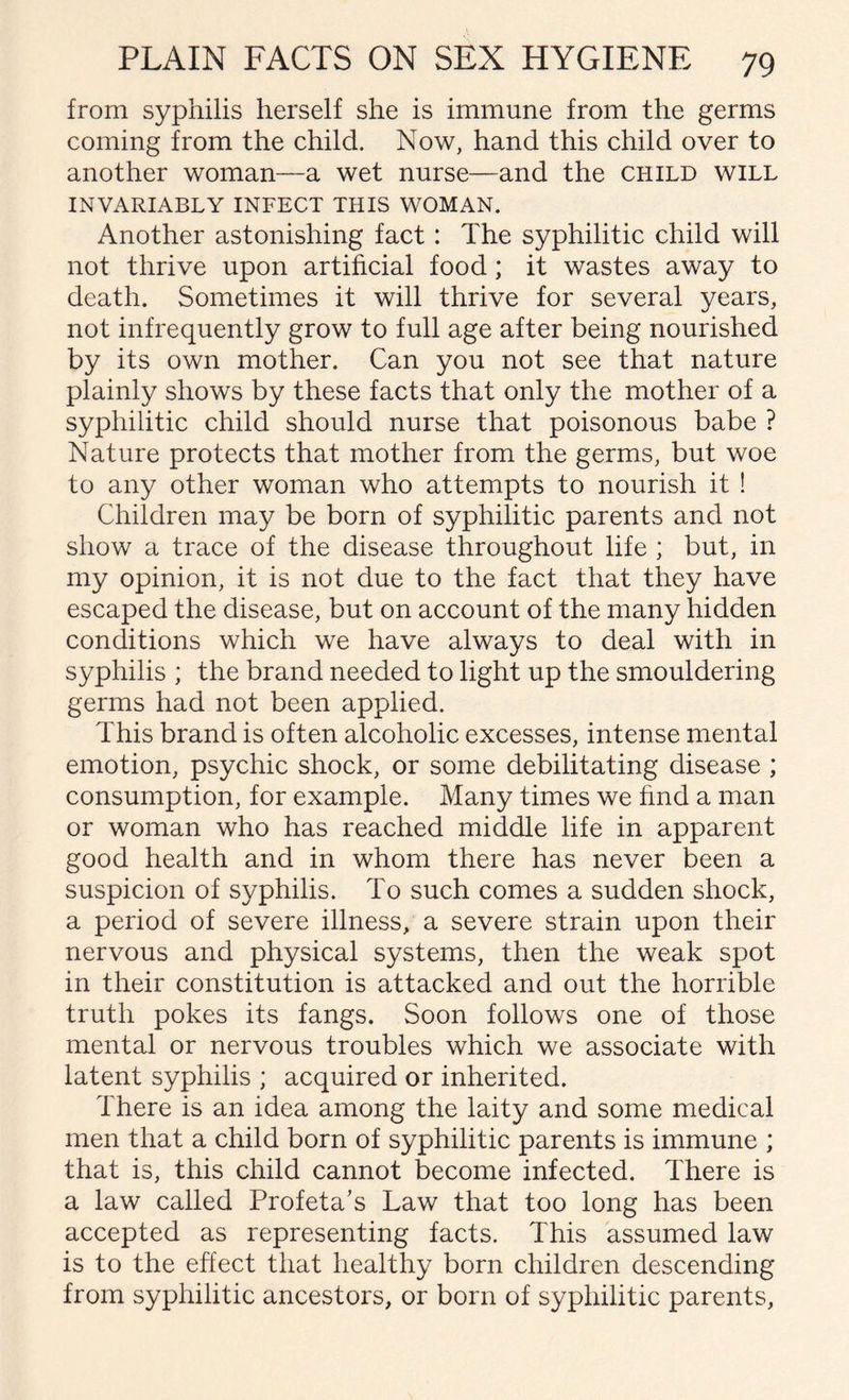from syphilis herself she is immune from the germs coming from the child. Now, hand this child over to another woman—a wet nurse—and the child will INVARIABLY INFECT THIS WOMAN. Another astonishing fact: The syphilitic child will not thrive upon artificial food; it wastes away to death. Sometimes it will thrive for several years, not infrequently grow to full age after being nourished by its own mother. Can you not see that nature plainly shows by these facts that only the mother of a syphilitic child should nurse that poisonous babe ? Nature protects that mother from the germs, but woe to any other woman who attempts to nourish it ! Children may be born of syphilitic parents and not show a trace of the disease throughout life ; but, in my opinion, it is not due to the fact that they have escaped the disease, but on account of the many hidden conditions which we have always to deal with in syphilis ; the brand needed to light up the smouldering germs had not been applied. This brand is often alcoholic excesses, intense mental emotion, psychic shock, or some debilitating disease ; consumption, for example. Many times we find a man or woman who has reached middle life in apparent good health and in whom there has never been a suspicion of syphilis. To such comes a sudden shock, a period of severe illness, a severe strain upon their nervous and physical systems, then the weak spot in their constitution is attacked and out the horrible truth pokes its fangs. Soon follows one of those mental or nervous troubles which we associate with latent syphilis ; acquired or inherited. There is an idea among the laity and some medical men that a child born of syphilitic parents is immune ; that is, this child cannot become infected. There is a law called Profeta’s Law that too long has been accepted as representing facts. This assumed law is to the effect that healthy born children descending from syphilitic ancestors, or born of syphilitic parents,