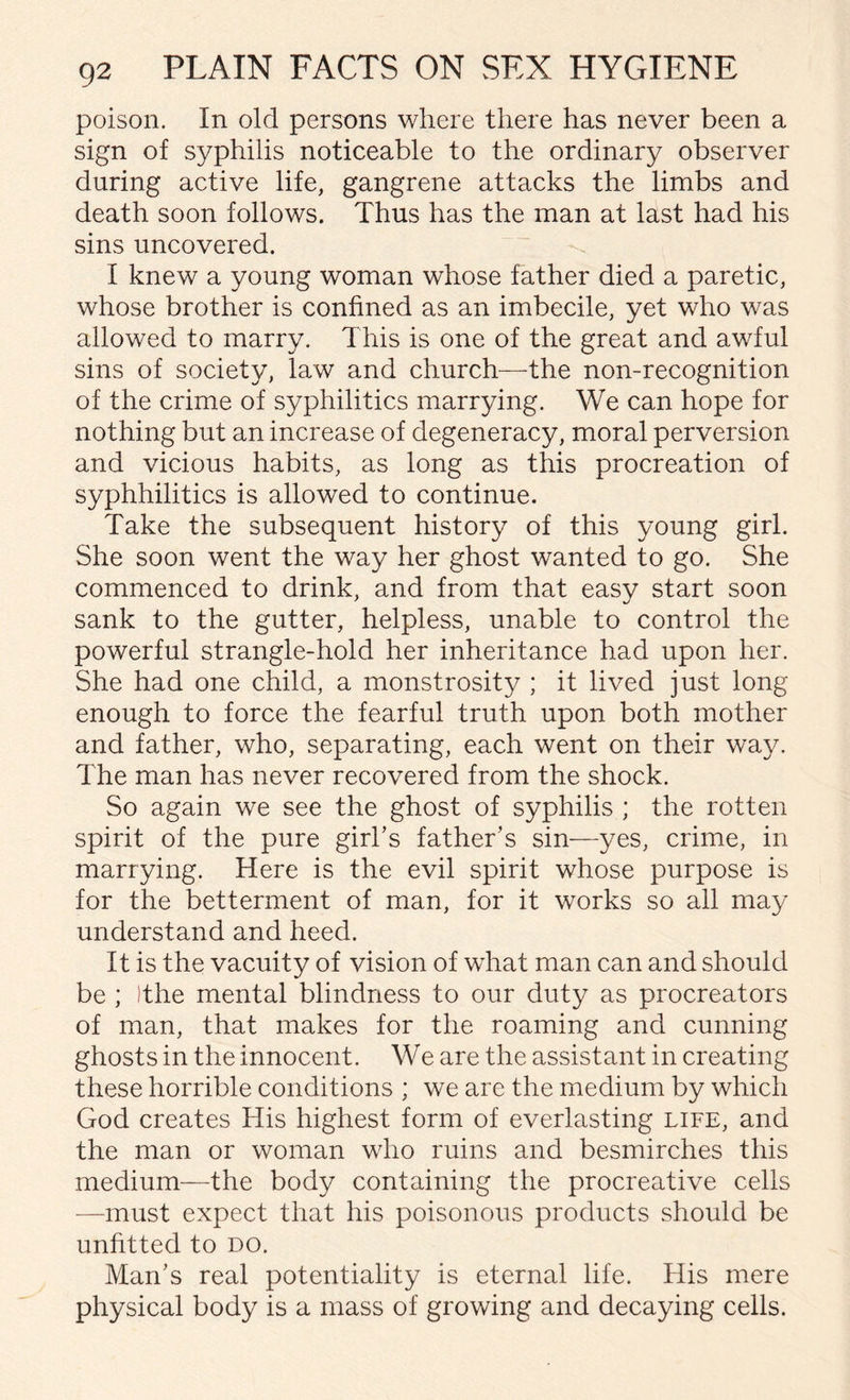 poison. In old persons where there has never been a sign of syphilis noticeable to the ordinary observer during active life, gangrene attacks the limbs and death soon follows. Thus has the man at last had his sins uncovered. I knew a young woman whose father died a paretic, whose brother is confined as an imbecile, yet who was allowed to marry. This is one of the great and awful sins of society, law and church—the non-recognition of the crime of syphilitics marrying. We can hope for nothing but an increase of degeneracy, moral perversion and vicious habits, as long as this procreation of syphhilitics is allowed to continue. Take the subsequent history of this young girl. She soon went the way her ghost wanted to go. She commenced to drink, and from that easy start soon sank to the gutter, helpless, unable to control the powerful strangle-hold her inheritance had upon her. She had one child, a monstrosity ; it lived just long enough to force the fearful truth upon both mother and father, who, separating, each went on their way. The man has never recovered from the shock. So again we see the ghost of syphilis ; the rotten spirit of the pure girl’s father’s sin—yes, crime, in marrying. Here is the evil spirit whose purpose is for the betterment of man, for it works so all may understand and heed. It is the vacuity of vision of what man can and should be ; Ithe mental blindness to our duty as procreators of man, that makes for the roaming and cunning ghosts in the innocent. We are the assistant in creating these horrible conditions ; we are the medium by which God creates His highest form of everlasting life, and the man or woman who ruins and besmirches this medium—the body containing the procreative cells —must expect that his poisonous products should be unfitted to do. Man’s real potentiality is eternal life. His mere physical body is a mass of growing and decaying cells.