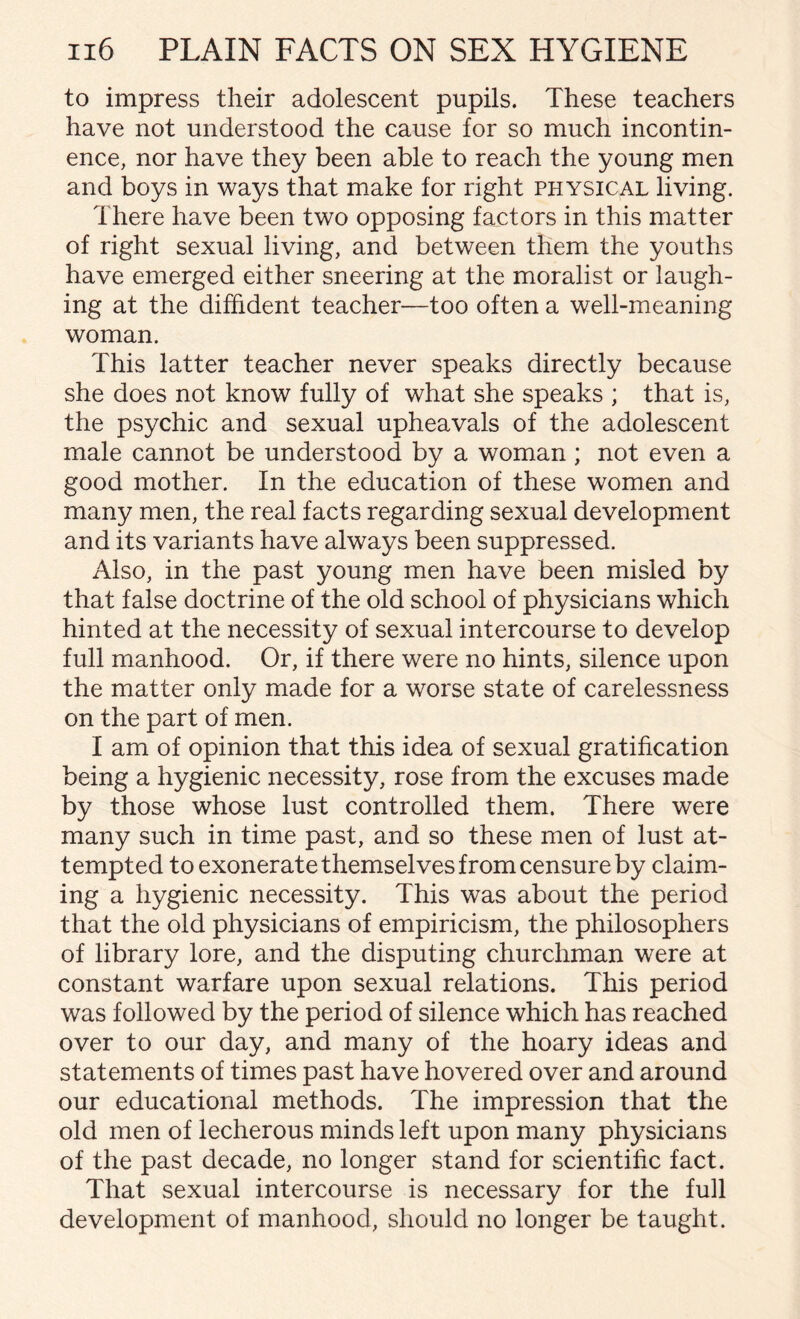 to impress their adolescent pupils. These teachers have not understood the cause for so much incontin¬ ence, nor have they been able to reach the young men and boys in ways that make for right physical living. There have been two opposing factors in this matter of right sexual living, and between them the youths have emerged either sneering at the moralist or laugh¬ ing at the diffident teacher—too often a well-meaning woman. This latter teacher never speaks directly because she does not know fully of what she speaks ; that is, the psychic and sexual upheavals of the adolescent male cannot be understood by a woman ; not even a good mother. In the education of these women and many men, the real facts regarding sexual development and its variants have always been suppressed. Also, in the past young men have been misled by that false doctrine of the old school of physicians which hinted at the necessity of sexual intercourse to develop full manhood. Or, if there were no hints, silence upon the matter only made for a worse state of carelessness on the part of men. I am of opinion that this idea of sexual gratification being a hygienic necessity, rose from the excuses made by those whose lust controlled them. There were many such in time past, and so these men of lust at¬ tempted to exonerate themselves from censure by claim¬ ing a hygienic necessity. This was about the period that the old physicians of empiricism, the philosophers of library lore, and the disputing churchman were at constant warfare upon sexual relations. This period was followed by the period of silence which has reached over to our day, and many of the hoary ideas and statements of times past have hovered over and around our educational methods. The impression that the old men of lecherous minds left upon many physicians of the past decade, no longer stand for scientific fact. That sexual intercourse is necessary for the full development of manhood, should no longer be taught.