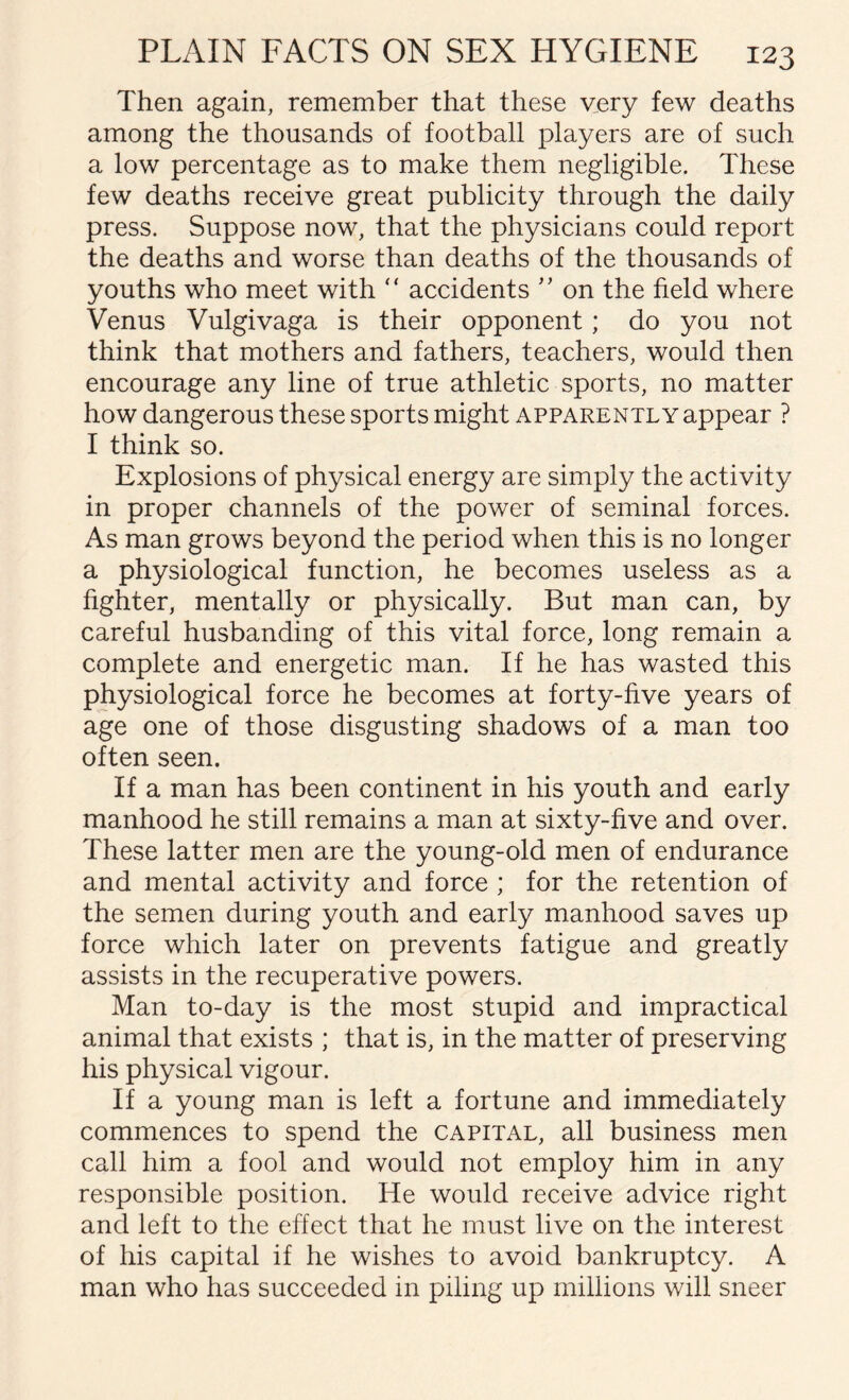 Then again, remember that these very few deaths among the thousands of football players are of such a low percentage as to make them negligible. These few deaths receive great publicity through the daily press. Suppose now, that the physicians could report the deaths and worse than deaths of the thousands of youths who meet with  accidents ” on the field where Venus Vulgivaga is their opponent; do you not think that mothers and fathers, teachers, would then encourage any line of true athletic sports, no matter how dangerous these sports might apparently appear ? I think so. Explosions of physical energy are simply the activity in proper channels of the power of seminal forces. As man grows beyond the period when this is no longer a physiological function, he becomes useless as a fighter, mentally or physically. But man can, by careful husbanding of this vital force, long remain a complete and energetic man. If he has wasted this physiological force he becomes at forty-five years of age one of those disgusting shadows of a man too often seen. If a man has been continent in his youth and early manhood he still remains a man at sixty-five and over. These latter men are the young-old men of endurance and mental activity and force ; for the retention of the semen during youth and early manhood saves up force which later on prevents fatigue and greatly assists in the recuperative powers. Man to-day is the most stupid and impractical animal that exists ; that is, in the matter of preserving his physical vigour. If a young man is left a fortune and immediately commences to spend the capital, all business men call him a fool and would not employ him in any responsible position. He would receive advice right and left to the effect that he must live on the interest of his capital if he wishes to avoid bankruptcy. A man who has succeeded in piling up millions will sneer