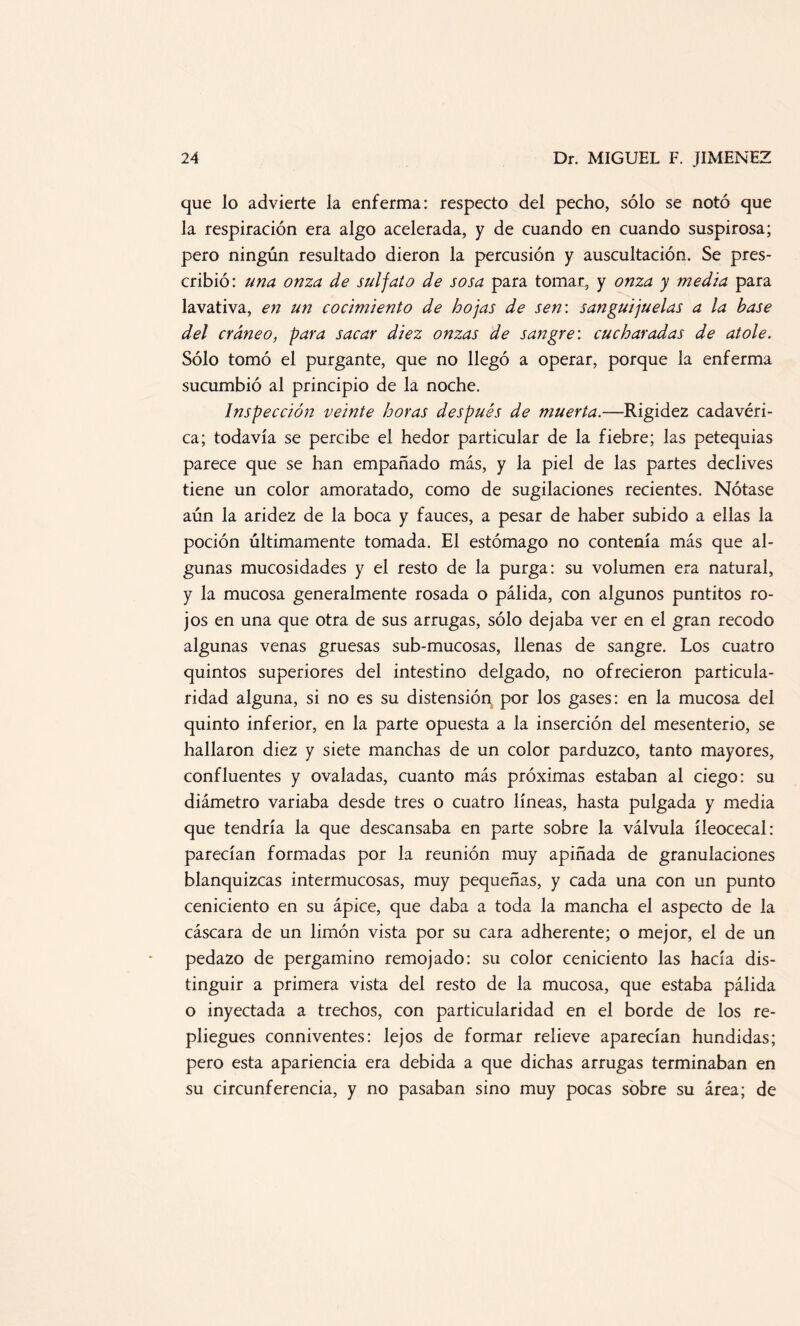 que lo advierte la enferma: respecto del pecho, sólo se notó que la respiración era algo acelerada, y de cuando en cuando suspirosa; pero ningún resultado dieron la percusión y auscultación. Se pres¬ cribió: una onza de sulfato de sosa para tomar, y onza y media para lavativa, en un cocimiento de hojas de sen: sanguijuelas a la base del cráneo, para sacar diez onzas de sangre: cucharadas de atole. Sólo tomó el purgante, que no llegó a operar, porque la enferma sucumbió al principio de la noche. Inspección veinte horas después de muerta.—Rigidez cadavéri¬ ca; todavía se percibe el hedor particular de la fiebre; las petequias parece que se han empañado más, y la piel de las partes declives tiene un color amoratado, como de sugilaciones recientes. Nótase aún la aridez de la boca y fauces, a pesar de haber subido a ellas la poción últimamente tomada. El estómago no contenía más que al¬ gunas mucosidades y el resto de la purga: su volumen era natural, y la mucosa generalmente rosada o pálida, con algunos puntitos ro¬ jos en una que otra de sus arrugas, sólo dejaba ver en el gran recodo algunas venas gruesas sub-mucosas, llenas de sangre. Los cuatro quintos superiores del intestino delgado, no ofrecieron particula¬ ridad alguna, si no es su distensión por los gases: en la mucosa del quinto inferior, en la parte opuesta a la inserción del mesenterio, se hallaron diez y siete manchas de un color parduzco, tanto mayores, confluentes y ovaladas, cuanto más próximas estaban al ciego: su diámetro variaba desde tres o cuatro líneas, hasta pulgada y media que tendría la que descansaba en parte sobre la válvula íleocecal: parecían formadas por la reunión muy apiñada de granulaciones blanquizcas intermucosas, muy pequeñas, y cada una con un punto ceniciento en su ápice, que daba a toda la mancha el aspecto de la cáscara de un limón vista por su cara adherente; o mejor, el de un pedazo de pergamino remojado: su color ceniciento las hacía dis¬ tinguir a primera vista del resto de la mucosa, que estaba pálida o inyectada a trechos, con particularidad en el borde de los re¬ pliegues conniventes: lejos de formar relieve aparecían hundidas; pero esta apariencia era debida a que dichas arrugas terminaban en su circunferencia, y no pasaban sino muy pocas sobre su área; de