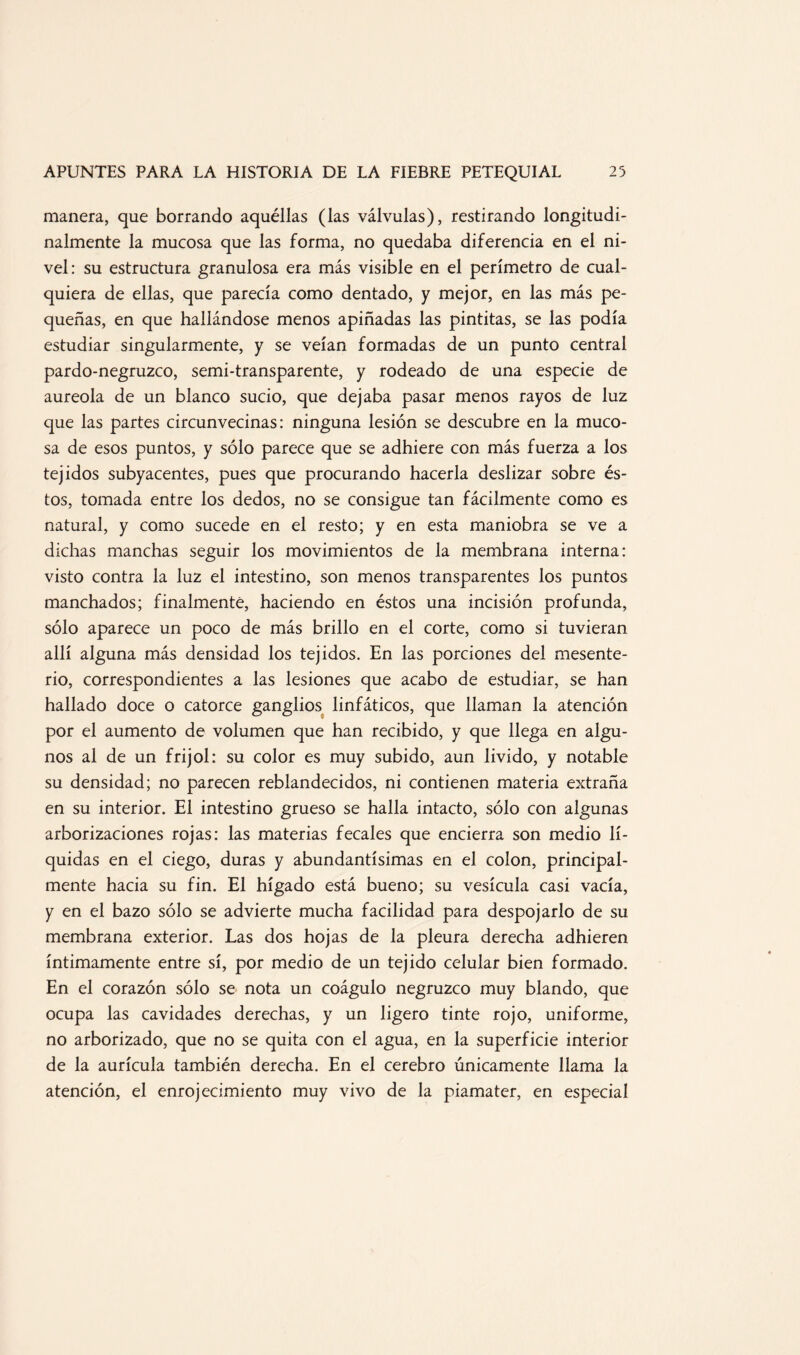manera, que borrando aquéllas (las válvulas), restirando longitudi¬ nalmente la mucosa que las forma, no quedaba diferencia en el ni¬ vel: su estructura granulosa era más visible en el perímetro de cual¬ quiera de ellas, que parecía como dentado, y mejor, en las más pe¬ queñas, en que hallándose menos apiñadas las pintitas, se las podía estudiar singularmente, y se veían formadas de un punto central pardo-negruzco, semi-transparente, y rodeado de una especie de aureola de un blanco sucio, que dejaba pasar menos rayos de luz que las partes circunvecinas: ninguna lesión se descubre en la muco¬ sa de esos puntos, y sólo parece que se adhiere con más fuerza a los tejidos subyacentes, pues que procurando hacerla deslizar sobre és¬ tos, tomada entre los dedos, no se consigue tan fácilmente como es natural, y como sucede en el resto; y en esta maniobra se ve a dichas manchas seguir los movimientos de la membrana interna: visto contra la luz el intestino, son menos transparentes los puntos manchados; finalmente, haciendo en éstos una incisión profunda, sólo aparece un poco de más brillo en el corte, como si tuvieran allí alguna más densidad los tejidos. En las porciones del mesente- rio, correspondientes a las lesiones que acabo de estudiar, se han hallado doce o catorce ganglios linfáticos, que llaman la atención por el aumento de volumen que han recibido, y que llega en algu¬ nos al de un frijol: su color es muy subido, aun lívido, y notable su densidad; no parecen reblandecidos, ni contienen materia extraña en su interior. El intestino grueso se halla intacto, sólo con algunas arborizaciones rojas: las materias fecales que encierra son medio lí¬ quidas en el ciego, duras y abundantísimas en el colon, principal¬ mente hacia su fin. El hígado está bueno; su vesícula casi vacía, y en el bazo sólo se advierte mucha facilidad para despojarlo de su membrana exterior. Las dos hojas de la pleura derecha adhieren íntimamente entre sí, por medio de un tejido celular bien formado. En el corazón sólo se nota un coágulo negruzco muy blando, que ocupa las cavidades derechas, y un ligero tinte rojo, uniforme, no arborizado, que no se quita con el agua, en la superficie interior de la aurícula también derecha. En el cerebro únicamente llama la atención, el enrojecimiento muy vivo de la piamater, en especial