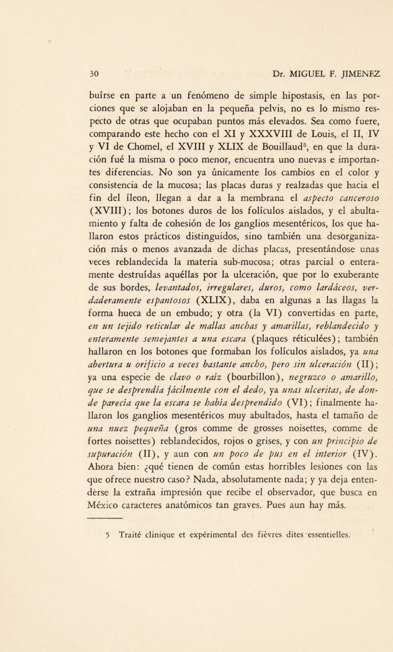 huirse en parte a un fenómeno de simple hipostasis, en las por¬ ciones que se alojaban en la pequeña pelvis, no es lo mismo res¬ pecto de otras que ocupaban puntos más elevados. Sea como fuere, comparando este hecho con el XI y XXXVIII de Louis, el II, IV y VI de Chomel, el XVIII y XLIX de Bouillaud5, en que la dura¬ ción fué la misma o poco menor, encuentra uno nuevas e importan¬ tes diferencias. No son ya únicamente los cambios en el color y consistencia de la mucosa; las placas duras y realzadas que hacia el fin del íleon, llegan a dar a la membrana el aspecto canceroso (XVIII); los botones duros de los folículos aislados, y el abulta- miento y falta de cohesión de los ganglios mesentéricos, los que ha¬ llaron estos prácticos distinguidos, sino también una desorganiza¬ ción más o menos avanzada de dichas placas, presentándose unas veces reblandecida la materia sub-mucosa; otras parcial o entera¬ mente destruidas aquéllas por la ulceración, que por lo exuberante de sus bordes, levantados, irregulares, duros, como lardáceos, ver¬ daderamente espantosos (XLIX), daba en algunas a las llagas la forma hueca de un embudo; y otra (la VI) convertidas en parte, en un tejido reticular de mallas anchas y amarillas, reblandecido y enteramente semejantes a una escara (plaques réticulées); también hallaron en los botones que formaban los folículos aislados, ya una abertura u orificio a veces bastante ancho, pero sin ulceración (II); ya una especie de clavo o raíz (bourbillon), negruzco o amarillo, que se desprendía fácilmente con el dedo, ya unas ulceritas, de don¬ de parecía que la escara se había desprendido (VI); finalmente ha¬ llaron los ganglios mesentéricos muy abultados, hasta el tamaño de una nuez pequeña (gros comme de grosses noisettes, comme de fortes noisettes) reblandecidos, rojos o grises, y con un principio de supuración (II), y aun con un poco de pus en el interior (IV). Ahora bien: ¿qué tienen de común estas horribles lesiones con las que ofrece nuestro caso? Nada, absolutamente nada; y ya deja enten¬ derse la extraña impresión que recibe el observador, que busca en México caracteres anatómicos tan graves. Pues aun hay más. 5 Traité clinique et expérimental des fiévres dites essentielles.