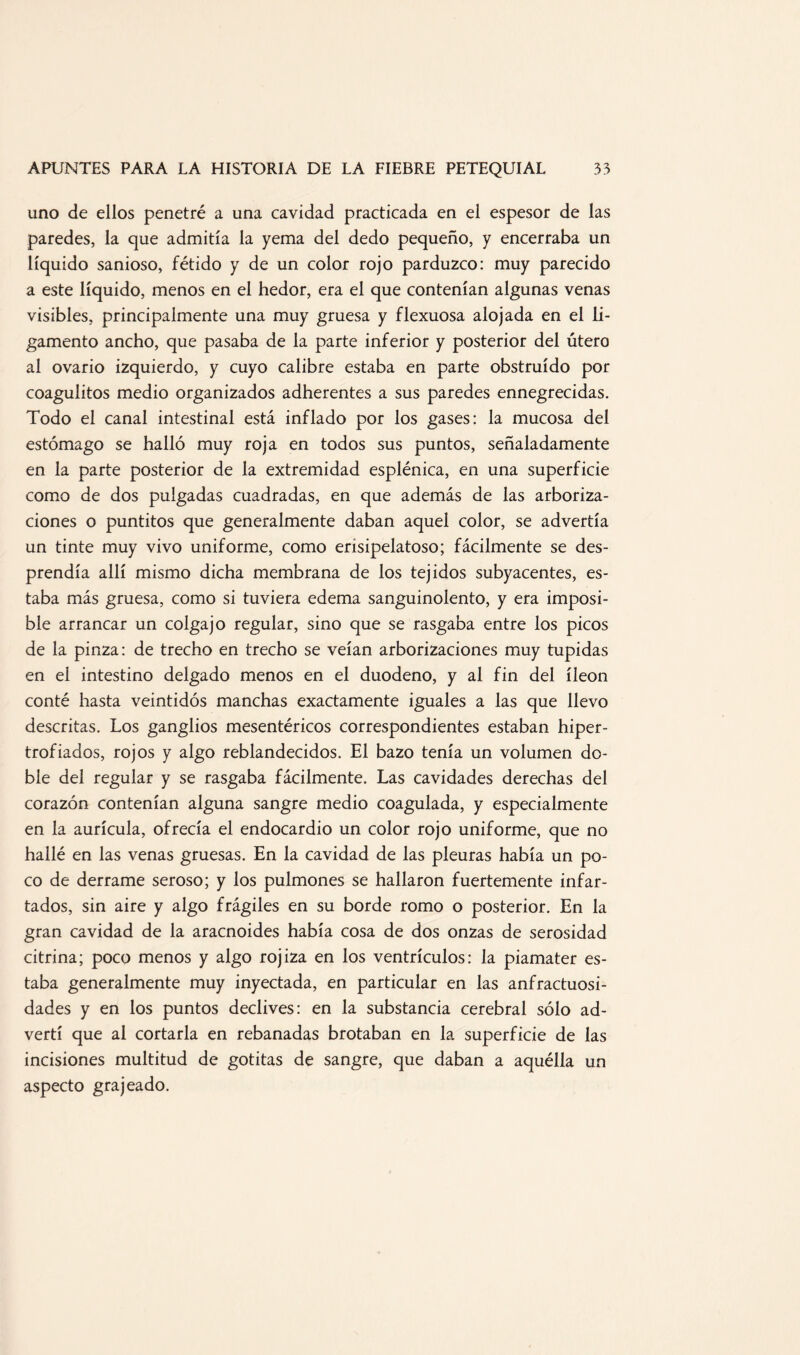uno de ellos penetré a una cavidad practicada en el espesor de las paredes, la que admitía la yema del dedo pequeño, y encerraba un líquido sanioso, fétido y de un color rojo parduzco: muy parecido a este líquido, menos en el hedor, era el que contenían algunas venas visibles, principalmente una muy gruesa y flexuosa alojada en el li¬ gamento ancho, que pasaba de la parte inferior y posterior del útero al ovario izquierdo, y cuyo calibre estaba en parte obstruido por coagulitos medio organizados adherentes a sus paredes ennegrecidas. Todo el canal intestinal está inflado por los gases: la mucosa del estómago se halló muy roja en todos sus puntos, señaladamente en la parte posterior de la extremidad esplénica, en una superficie como de dos pulgadas cuadradas, en que además de las arboriza- dones o puntitos que generalmente daban aquel color, se advertía un tinte muy vivo uniforme, como erisipelatoso; fácilmente se des¬ prendía allí mismo dicha membrana de los tejidos subyacentes, es¬ taba más gruesa, como si tuviera edema sanguinolento, y era imposi¬ ble arrancar un colgajo regular, sino que se rasgaba entre los picos de la pinza: de trecho en trecho se veían arborizaciones muy tupidas en el intestino delgado menos en el duodeno, y al fin del íleon conté hasta veintidós manchas exactamente iguales a las que llevo descritas. Los ganglios mesentéricos correspondientes estaban hiper¬ trofiados, rojos y algo reblandecidos. El bazo tenía un volumen do¬ ble del regular y se rasgaba fácilmente. Las cavidades derechas del corazón contenían alguna sangre medio coagulada, y especialmente en la aurícula, ofrecía el endocardio un color rojo uniforme, que no hallé en las venas gruesas. En la cavidad de las pleuras había un po¬ co de derrame seroso; y los pulmones se hallaron fuertemente infar¬ tados, sin aire y algo frágiles en su borde romo o posterior. En la gran cavidad de la aracnoides había cosa de dos onzas de serosidad citrina; poco menos y algo rojiza en los ventrículos: la piamater es¬ taba generalmente muy inyectada, en particular en las anfractuosi¬ dades y en los puntos declives: en la substancia cerebral sólo ad¬ vertí que al cortarla en rebanadas brotaban en la superficie de las incisiones multitud de gotitas de sangre, que daban a aquélla un aspecto grajeado.