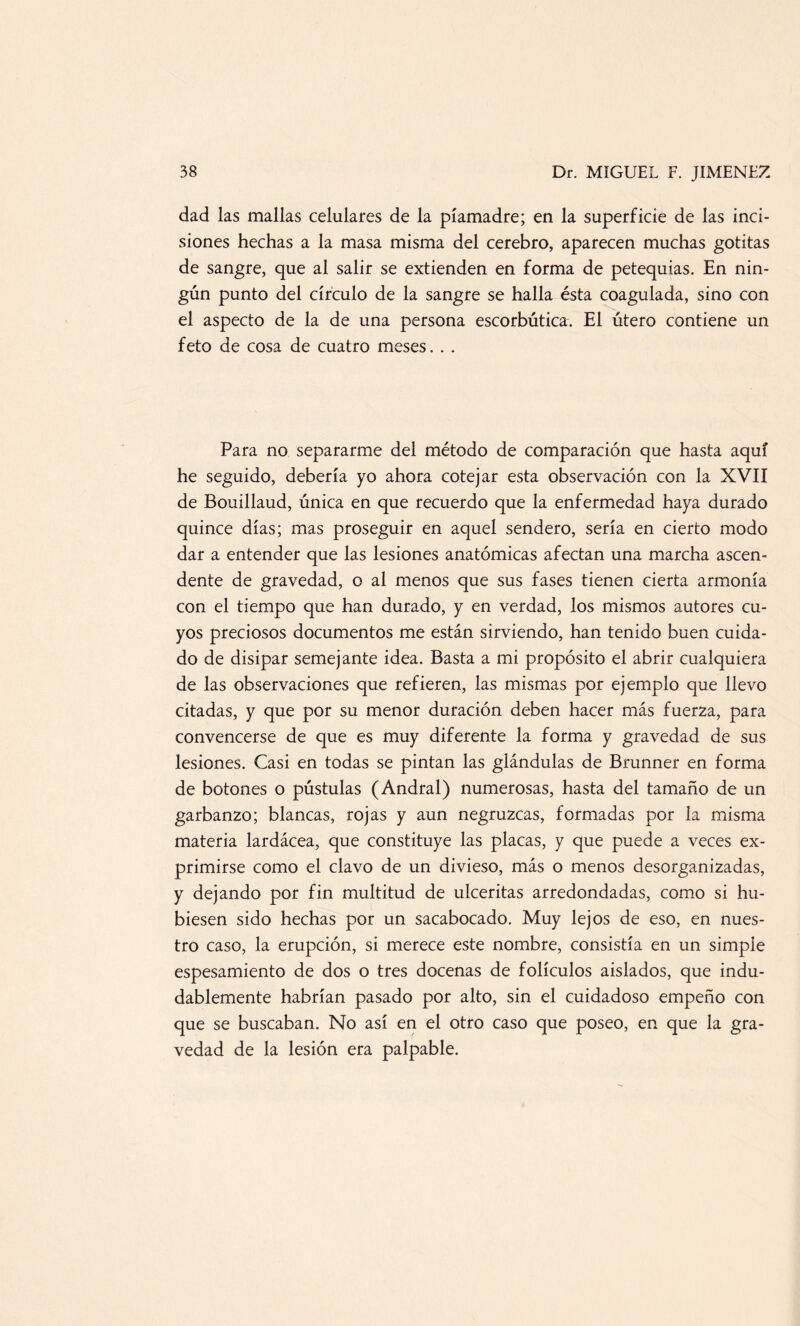 dad las mallas celulares de la píamadre; en la superficie de las inci¬ siones hechas a la masa misma del cerebro, aparecen muchas gotitas de sangre, que al salir se extienden en forma de petequias. En nin¬ gún punto del círculo de la sangre se halla ésta coagulada, sino con el aspecto de la de una persona escorbútica. El útero contiene un feto de cosa de cuatro meses. . . Para no separarme del método de comparación que hasta aquí he seguido, debería yo ahora cotejar esta observación con la XVII de Bouillaud, única en que recuerdo que la enfermedad haya durado quince días; mas proseguir en aquel sendero, sería en cierto modo dar a entender que las lesiones anatómicas afectan una marcha ascen¬ dente de gravedad, o al menos que sus fases tienen cierta armonía con el tiempo que han durado, y en verdad, los mismos autores cu¬ yos preciosos documentos me están sirviendo, han tenido buen cuida¬ do de disipar semejante idea. Basta a mi propósito el abrir cualquiera de las observaciones que refieren, las mismas por ejemplo que llevo citadas, y que por su menor duración deben hacer más fuerza, para convencerse de que es muy diferente la forma y gravedad de sus lesiones. Casi en todas se pintan las glándulas de Brunner en forma de botones o pústulas (Andral) numerosas, hasta del tamaño de un garbanzo; blancas, rojas y aun negruzcas, formadas por la misma materia lardácea, que constituye las placas, y que puede a veces ex¬ primirse como el clavo de un divieso, más o menos desorganizadas, y dejando por fin multitud de ulceritas arredondadas, como si hu¬ biesen sido hechas por un sacabocado. Muy lejos de eso, en nues¬ tro caso, la erupción, si merece este nombre, consistía en un simple espesamiento de dos o tres docenas de folículos aislados, que indu¬ dablemente habrían pasado por alto, sin el cuidadoso empeño con que se buscaban. Mo así en el otro caso que poseo, en que la gra¬ vedad de la lesión era palpable.