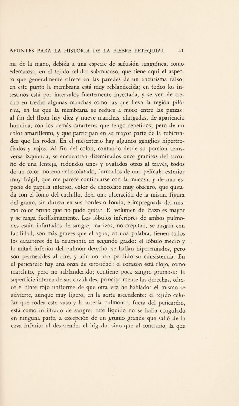 ma de la mano, debida a una especie de sufusión sanguínea, como edematosa, en el tejido celular submucoso, que tiene aquí el aspec¬ to que generalmente ofrece en las paredes de un aneurisma falso; en este punto la membrana está muy reblandecida; en todos los in¬ testinos está por intervalos fuertemente inyectada, y se ven de tre¬ cho en trecho algunas manchas como las que lleva la región piló* rica, en las que la membrana se reduce a moco entre las pinzas: al fin del íleon hay diez y nueve manchas, alargadas, de apariencia hundida, con los demás caracteres que tengo repetidos; pero de un color amarillento, y que participan en su mayor parte de la rubicun¬ dez que las rodea. En el mesenterio hay algunos ganglios hipertro¬ fiados y rojos. Al fin del colon, contando desde su porción trans¬ versa izquierda, se encuentran diseminados once granitos del tama¬ ño de una lenteja, redondos unos y ovalados otros al través, todos de un color moreno achocolatado, formados de una película exterior muy frágil, que me parece continuarse con la mucosa, y de una es¬ pecie de papilla interior, color de chocolate muy obscuro, que quita¬ da con el lomo del cuchillo, deja una ulceración de la misma figura del grano, sin dureza en sus bordes o fondo, e impregnada del mis¬ mo color bruno que no pude quitar. El volumen del bazo es mayor y se rasga facilísimamente. Los lóbulos inferiores de ambos pulmo¬ nes están infartados de sangre, macizos, no crepitan, se rasgan con facilidad, son más graves que el agua; en una palabra, tienen todos los caracteres de la neumonía en segundo grado: el lóbulo medio y la mitad inferior del pulmón derecho, se hallan hiperemiados, pero son permeables al aire, y aún no han perdido su consistencia. En el pericardio hay una onza de serosidad: el corazón está flojo, como marchito, pero no reblandecido; contiene poca sangre grumosa: la superficie interna de sus cavidades, principalmente las derechas, ofre¬ ce el tinte rojo uniforme de que otra vez he hablado: el mismo se advierte, aunque muy ligero, en la aorta ascendente: el tejido celu¬ lar que rodea este vaso y la arteria pulmonar, fuera del pericardio, está como infiltrado de sangre: este líquido no se halla coagulado en ninguna parte, a excepción de un grumo grande que salió de la cava inferior al desprender el hígado, sino que al contrario, la que