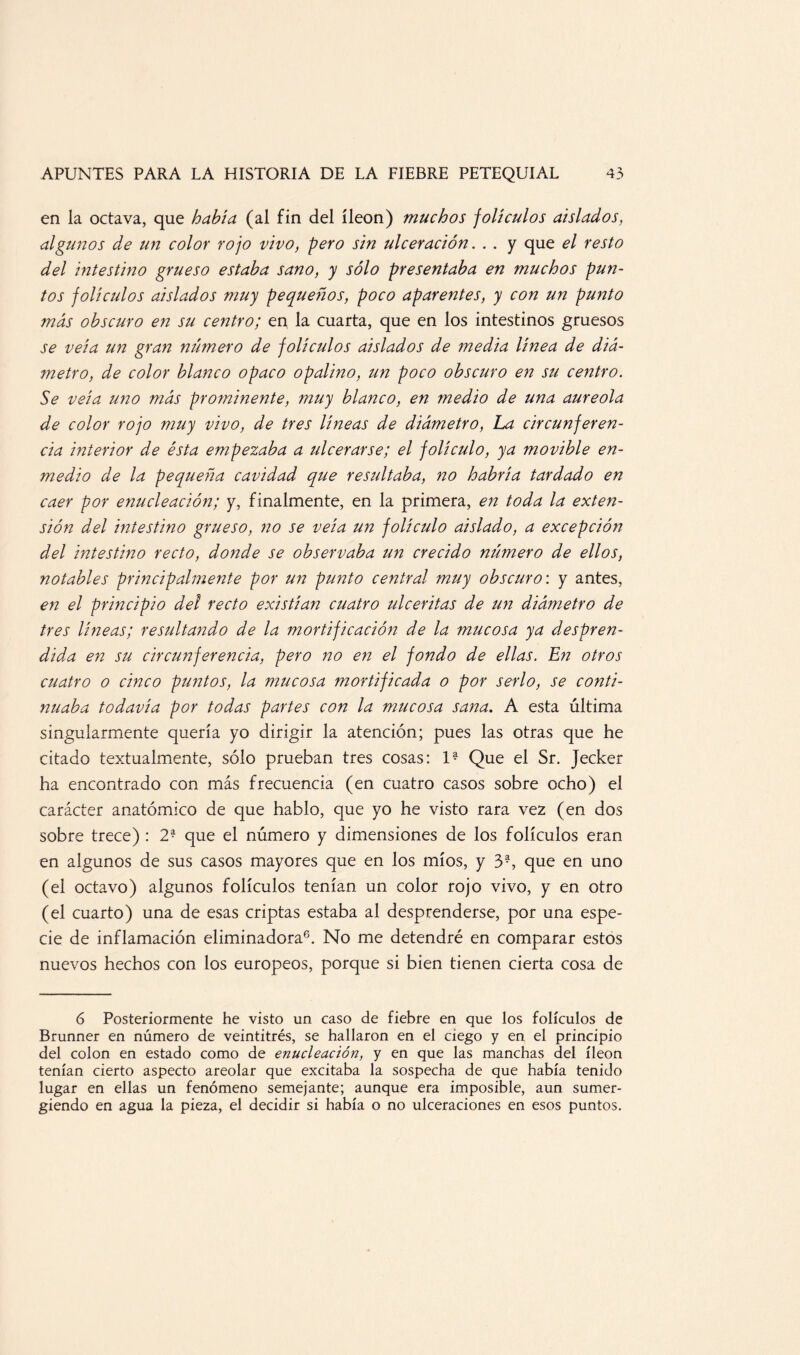 en la octava, que había (al fin del íleon) muchos folículos aislados, algunos de un color rojo vivo, pero sin ulceración. . . y que el resto del intestino grueso estaba sano, y sólo presentaba en muchos pun¬ tos folículos aislados muy pequeños, poco aparentes, y con un punto más obscuro en su centro; en 1 a cuarta, que en los intestinos gruesos se veía un gran número de folículos aislados de media línea de diá¬ metro, de color blanco opaco opalino, un poco obscuro en su centro. Se veía uno más prominente, muy blanco, en medio de una aureola de color rojo muy vivo, de tres líneas de diámetro, La circunferen¬ cia interior de ésta empezaba a ulcerarse; el folículo, ya movible en¬ medio de la pequeña cavidad que resultaba, no habría tardado en caer por enucleación; y, finalmente, en la primera, en toda la exten¬ sión del intestino grueso, no se veía un folículo aislado, a excepción del intestino recto, donde se observaba un crecido número de ellos, notables principalmente por un punto central muy obscuro', y antes, en el principio del recto existían cuatro ulceritas de un diámetro de tres líneas; resultando de la mortificación de la mucosa ya despren¬ dida en su circunferencia, pero no en el fondo de ellas. En otros cuatro o cinco puntos, la mucosa mortificada o por serlo, se conti¬ nuaba todavía por todas partes con la mucosa sana. A esta última singularmente quería yo dirigir la atención; pues las otras que he citado textualmente, sólo prueban tres cosas: 1? Que el Sr. Jecker ha encontrado con más frecuencia (en cuatro casos sobre ocho) el carácter anatómico de que hablo, que yo he visto rara vez (en dos sobre trece) : 2* que el número y dimensiones de los folículos eran en algunos de sus casos mayores que en los míos, y 3-, que en uno (el octavo) algunos folículos tenían un color rojo vivo, y en otro (el cuarto) una de esas criptas estaba al desprenderse, por una espe¬ cie de inflamación eliminadora6. No me detendré en comparar estos nuevos hechos con los europeos, porque si bien tienen cierta cosa de 6 Posteriormente he visto un caso de fiebre en que los folículos de Brunner en número de veintitrés, se hallaron en el ciego y en el principio del colon en estado como de enucleación, y en que las manchas del íleon tenían cierto aspecto areolar que excitaba la sospecha de que había tenido lugar en ellas un fenómeno semejante; aunque era imposible, aun sumer¬ giendo en agua la pieza, el decidir si había o no ulceraciones en esos puntos.
