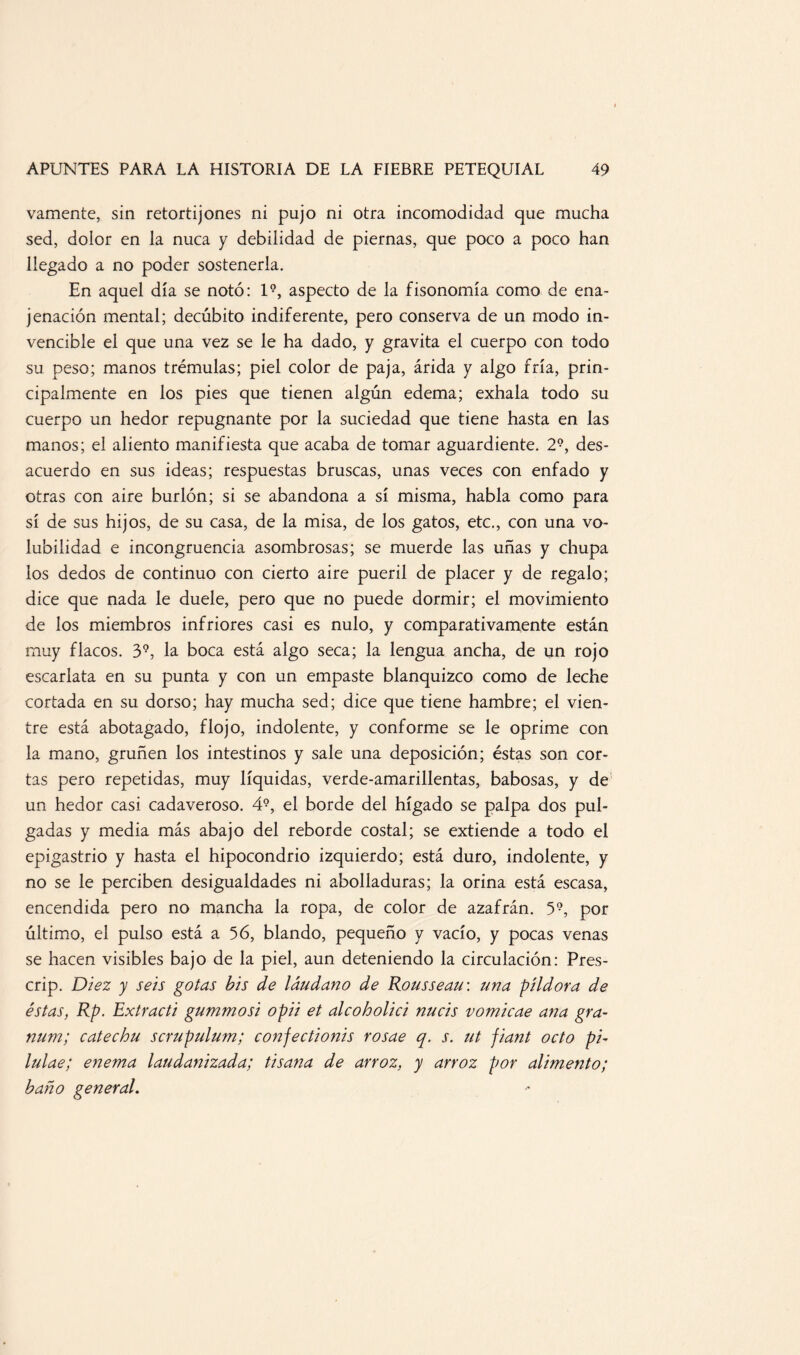 vamente, sin retortijones ni pujo ni otra incomodidad que mucha sed, dolor en la nuca y debilidad de piernas, que poco a poco han llegado a no poder sostenerla. En aquel día se notó: l9, aspecto de la fisonomía como de ena¬ jenación mental; decúbito indiferente, pero conserva de un modo in¬ vencible el que una vez se le ha dado, y gravita el cuerpo con todo su peso; manos trémulas; piel color de paja, árida y algo fría, prin¬ cipalmente en los pies que tienen algún edema; exhala todo su cuerpo un hedor repugnante por la suciedad que tiene hasta en las manos; el aliento manifiesta que acaba de tomar aguardiente. 29, des¬ acuerdo en sus ideas; respuestas bruscas, unas veces con enfado y otras con aire burlón; si se abandona a sí misma, habla como para sí de sus hijos, de su casa, de la misa, de los gatos, etc., con una vo¬ lubilidad e incongruencia asombrosas; se muerde las uñas y chupa los dedos de continuo con cierto aire pueril de placer y de regalo; dice que nada le duele, pero que no puede dormir; el movimiento de los miembros infriores casi es nulo, y comparativamente están muy flacos. 39, la boca está algo seca; la lengua ancha, de un rojo escarlata en su punta y con un empaste blanquizco como de leche cortada en su dorso; hay mucha sed; dice que tiene hambre; el vien¬ tre está abotagado, flojo, indolente, y conforme se le oprime con la mano, gruñen los intestinos y sale una deposición; éstas son cor¬ tas pero repetidas, muy líquidas, verde-amarillentas, babosas, y de un hedor casi cadaveroso. 49, el borde del hígado se palpa dos pul¬ gadas y media más abajo del reborde costal; se extiende a todo el epigastrio y hasta el hipocondrio izquierdo; está duro, indolente, y no se le perciben desigualdades ni abolladuras; la orina está escasa, encendida pero no mancha la ropa, de color de azafrán. 59, por último, el pulso está a 56, blando, pequeño y vacío, y pocas venas se hacen visibles bajo de la piel, aun deteniendo la circulación: Fres- crip. Diez y seis gotas bis de láudano de Rousseau: una pildora de éstas, Rp. Extracti gummosi opii et alcoholici nucis vomicae ana gra- num; catechu scrupulum; confectionis rosae q. r. ut jiant octo pi- lulae; enema laudanizada; tisana de arroz, y arroz por alimento; baño general.