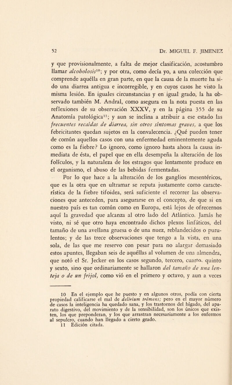 y que provisionalmente, a falta de mejor clasificación, acostumbro llamar alcoholo sis10; y por otra, como decía yo, a una colección que comprende aquélla en gran parte, en que la causa de la muerte ha si¬ do una diarrea antigua e incorregible, y en cuyos casos he visto la misma lesión. En iguales circunstancias y en igual grado, la ha ob¬ servado también M. Andral, como asegura en la nota puesta en las reflexiones de su observación XXXV, y en la página 355 de su Anatomía patológica* 11; y aun se inclina a atribuir a ese estado las frecuentes recaídas de diarrea, sin otros síntomas graves, a que los febricitantes quedan sujetos en la convalecencia. ¿Qué pueden tener de común aquellos casos con una enfermedad eminentemente aguda como es la fiebre? Lo ignoro, como ignoro hasta ahora la causa in¬ mediata de ésta, el papel que en ella desempeña la alteración de los folículos, y la naturaleza de los estragos que lentamente produce en el organismo, el abuso de las bebidas fermentadas. Por lo que hace a la alteración de los ganglios mesentéricos, que es la otra que en ultramar se reputa justamente como caracte¬ rística de la fiebre tifoidea, será suficiente el recorrer las observa¬ ciones que anteceden, para asegurarse en el concepto, de que si en nuestro país es tan común como en Europa, está lejos de ofrecernos aquí la gravedad que alcanza al otro lado del Atlántico. Jamás he visto, ni sé que otro haya encontrado dichos plexos linfáticos, del tamaño de una avellana gruesa o de una nuez, reblandecidos o puru¬ lentos; y de las trece observaciones que tengo a la vista, en una sola, de las que me reservo con pesar para no alargar demasiado estos apuntes, llegaban seis de aquéllas al volumen de una almendra, que notó el Sr. Jecker en los casos segundo, tercero, cuarto, quinto y sexto, sino que ordinariamente se hallaron del tamaño de una len¬ teja o de un frijol, como vió en el primero y octavo, y aun a veces 10 En el ejemplo que he puesto y en algunos otros, podía con cierta propiedad calificarse el mal de delirium trémens; pero en el mayor número de casos la inteligencia ha quedado sana, y los trastornos del hígado, del apa¬ rato digestivo, del movimiento y de la sensibilidad, son los únicos que exis¬ ten, los que preponderan, y los que arrastran necesariamente a los enfermos al sepulcro, cuando han llegado a cierto grado. 11 Edición citada.