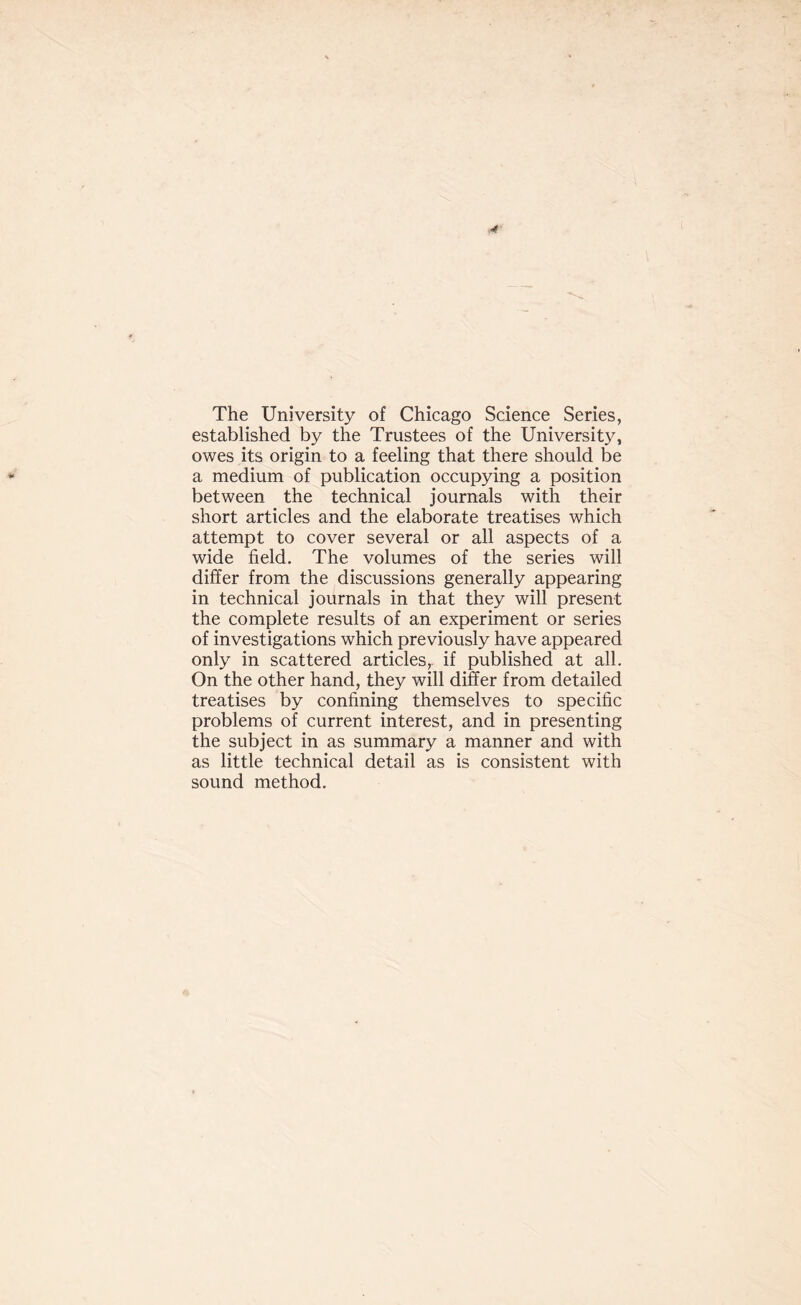 The University of Chicago Science Series, established by the Trustees of the University, owes its origin to a feeling that there should be a medium of publication occupying a position between the technical journals with their short articles and the elaborate treatises which attempt to cover several or all aspects of a wide field. The volumes of the series will differ from the discussions generally appearing in technical journals in that they will present the complete results of an experiment or series of investigations which previously have appeared only in scattered articles, if published at all. On the other hand, they will differ from detailed treatises by confining themselves to specific problems of current interest, and in presenting the subject in as summary a manner and with as little technical detail as is consistent with sound method.