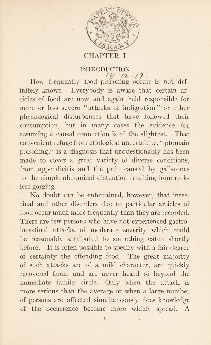 / §* • / L. . / 7 . How frequently food poisoning occurs is not def¬ initely known. Everybody is aware that certain ar¬ ticles of food are now and again held responsible for more or less severe “ attacks of indigestion” or other physiological disturbances that have followed their consumption, but in many cases the evidence for assuming a causal connection is of the slightest. That convenient refuge from etiological uncertainty, “ptomain poisoning,” is a diagnosis that unquestionably has been made to cover a great variety of diverse conditions, from appendicitis and the pain caused by gallstones to the simple abdominal distention resulting from reck¬ less gorging. No doubt can be entertained, however, that intes¬ tinal and other disorders due to particular articles of food occur much more frequently than they are recorded. There are few persons who have not experienced gastro¬ intestinal attacks of moderate severity which could be reasonably attributed to something eaten shortly before. It is often possible to specify with a fair degree of certainty the offending food. The great majority of such attacks are of a mild character, are quickly recovered from, and are never heard of beyond the immediate family circle. Only when the attack is more serious than the average or when a large number of persons are affected simultaneously does knowledge of the occurrence become more widely spread. A