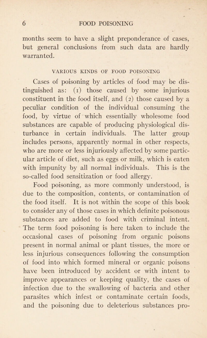 months seem to have a slight preponderance of cases, but general conclusions from such data are hardly warranted. VARIOUS KINDS OF FOOD POISONING Cases of poisoning by articles of food may be dis¬ tinguished as: (i) those caused by some injurious constituent in the food itself, and (2) those caused by a peculiar condition of the individual consuming the food, by virtue of which essentially wholesome food substances are capable of producing physiological dis¬ turbance in certain individuals. The latter group includes persons, apparently normal in other respects, who are more or less injuriously affected by some partic¬ ular article of diet, such as eggs or milk, which is eaten with impunity by all normal individuals. This is the so-called food sensitization or food allergy. Food poisoning, as more commonly understood, is due to the composition, contents, or contamination of the food itself. It is not within the scope of this book to consider any of those cases in which definite poisonous substances are added to food with criminal intent. The term food poisoning is here taken to include the occasional cases of poisoning from organic poisons present in normal animal or plant tissues, the more or less injurious consequences following the consumption of food into which formed mineral or organic poisons have been introduced by accident or with intent to improve appearances or keeping quality, the cases of infection due to the swallowing of bacteria and other parasites which infest or contaminate certain foods, and the poisoning due to deleterious substances pro-