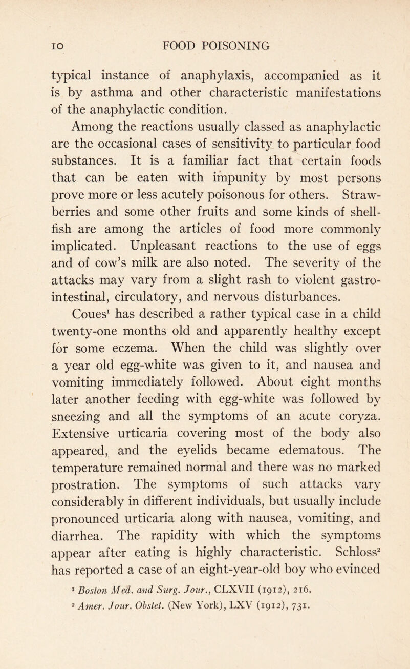 typical instance of anaphylaxis, accompanied as it is by asthma and other characteristic manifestations of the anaphylactic condition. Among the reactions usually classed as anaphylactic are the occasional cases of sensitivity to particular food substances. It is a familiar fact that certain foods that can be eaten with impunity by most persons prove more or less acutely poisonous for others. Straw¬ berries and some other fruits and some kinds of shell¬ fish are among the articles of food more commonly implicated. Unpleasant reactions to the use of eggs and of cow’s milk are also noted. The severity of the attacks may vary from a slight rash to violent gastro¬ intestinal, circulatory, and nervous disturbances. Coues1 has described a rather typical case in a child twenty-one months old and apparently healthy except for some eczema. When the child was slightly over a year old egg-white was given to it, and nausea and vomiting immediately followed. About eight months later another feeding with egg-white was followed by sneezing and all the symptoms of an acute coryza. Extensive urticaria covering most of the body also appeared, and the eyelids became edematous. The temperature remained normal and there was no marked prostration. The symptoms of such attacks vary considerably in different individuals, but usually include pronounced urticaria along with nausea, vomiting, and diarrhea. The rapidity with which the symptoms appear after eating is highly characteristic. Schloss2 has reported a case of an eight-year-old boy who evinced 1 Boston Med. and Snrg. Jour., CLXVII (1912), 216.