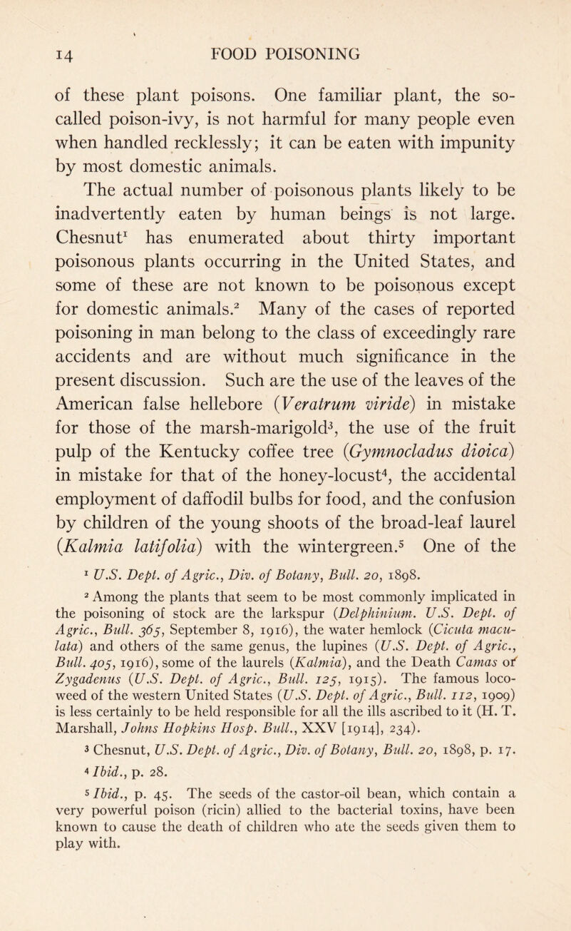 of these plant poisons. One familiar plant, the so- called poison-ivy, is not harmful for many people even when handled recklessly; it can be eaten with impunity by most domestic animals. The actual number of poisonous plants likely to be inadvertently eaten by human beings is not large. Chesnut1 has enumerated about thirty important poisonous plants occurring in the United States, and some of these are not known to be poisonous except for domestic animals.2 Many of the cases of reported poisoning in man belong to the class of exceedingly rare accidents and are without much significance in the present discussion. Such are the use of the leaves of the American false hellebore (Veratrum viride) in mistake for those of the marsh-marigold3, the use of the fruit pulp of the Kentucky coffee tree (Gymnocladus dioica) in mistake for that of the honey-locust4, the accidental employment of daffodil bulbs for food, and the confusion by children of the young shoots of the broad-leaf laurel (.Kalmia latifolia) with the wintergreen.5 One of the 1 U.S. Dept, of Agric., Div. of Botany, Bull. 20, 1898. 2 Among the plants that seem to be most commonly implicated in the poisoning of stock are the larkspur (Delphinium. U.S. Dept, of Agric., Bull. 365, September 8, 1916), the water hemlock (Cicuta macu- lata) and others of the same genus, the lupines (U.S. Dept, of Agric., Bull. 405, 1916), some of the laurels (Kalmia), and the Death Camas of Zygadenus (U.S. Dept, of Agric., Bull. 123, 1915). The famous loco- weed of the western United States (U.S. Dept, of Agric., Bull. 112, 1909) is less certainly to be held responsible for all the ills ascribed to it (H. T. Marshall, Johns Hopkins Hosp. Bull., XXV [1914], 234). 3 Chesnut, U.S. Dept, of Agric., Div. of Botany, Bull. 20, 1898, p. 17. 4 Ibid., p. 28. 5 Ibid., p. 45. The seeds of the castor-oil bean, which contain a very powerful poison (ricin) allied to the bacterial toxins, have been known to cause the death of children who ate the seeds given them to play with.