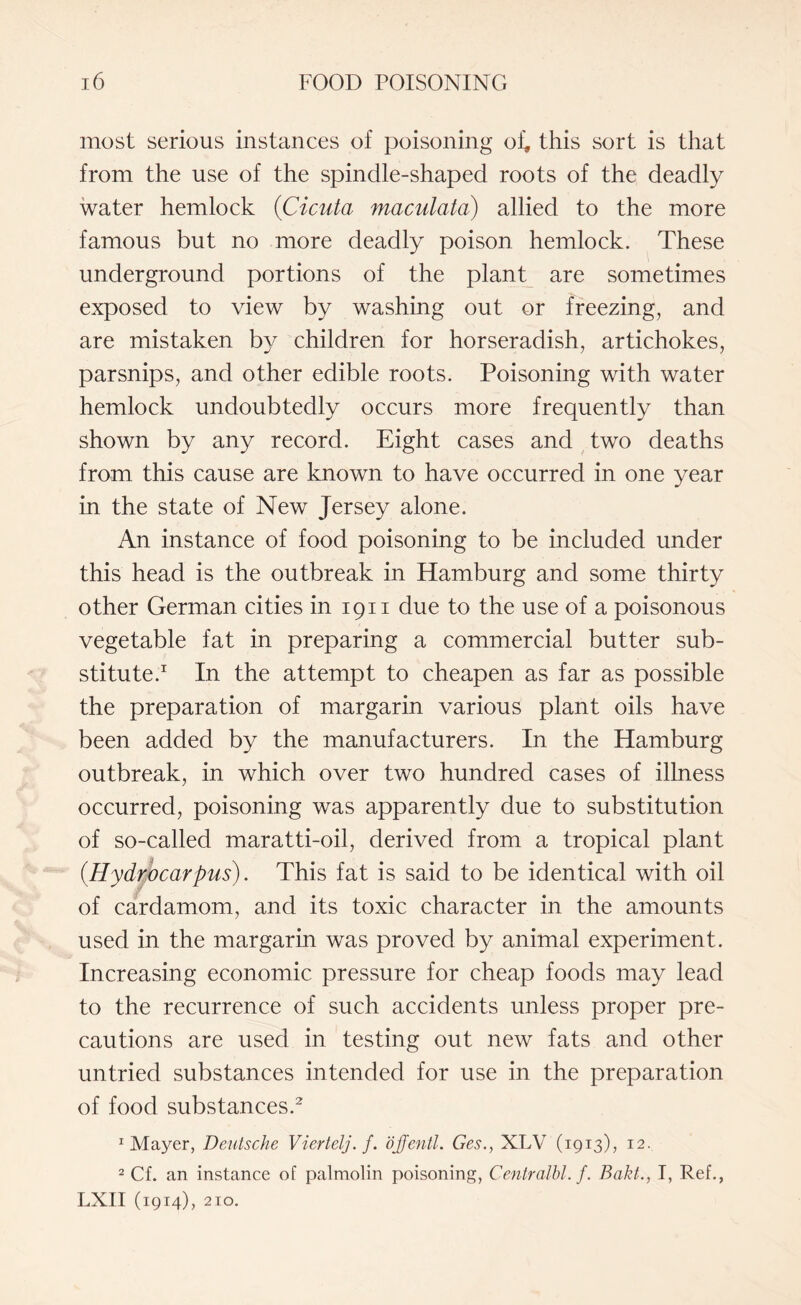 most serious instances of poisoning of, this sort is that from the use of the spindle-shaped roots of the deadly water hemlock (Cicuta maculata) allied to the more famous but no more deadly poison hemlock. These underground portions of the plant are sometimes exposed to view by washing out or freezing, and are mistaken by children for horseradish, artichokes, parsnips, and other edible roots. Poisoning with water hemlock undoubtedly occurs more frequently than shown by any record. Eight cases and two deaths from this cause are known to have occurred in one year in the state of New Jersey alone. An instance of food poisoning to be included under this head is the outbreak in Hamburg and some thirty other German cities in 1911 due to the use of a poisonous vegetable fat in preparing a commercial butter sub¬ stitute.1 In the attempt to cheapen as far as possible the preparation of margarin various plant oils have been added by the manufacturers. In the Hamburg outbreak, in which over two hundred cases of illness occurred, poisoning was apparently due to substitution of so-called maratti-oil, derived from a tropical plant {Hydrocarpus). This fat is said to be identical with oil of cardamom, and its toxic character in the amounts used in the margarin was proved by animal experiment. Increasing economic pressure for cheap foods may lead to the recurrence of such accidents unless proper pre¬ cautions are used in testing out new fats and other untried substances intended for use in the preparation of food substances.2 1 Mayer, Deutsche Viertelj.f. ojjentl. Ges., XLV (1913), 12. 2 Cf. an instance of palmolin poisoning, Centralbl. /. Bakt., I, Ref., LXII (1914), 210.