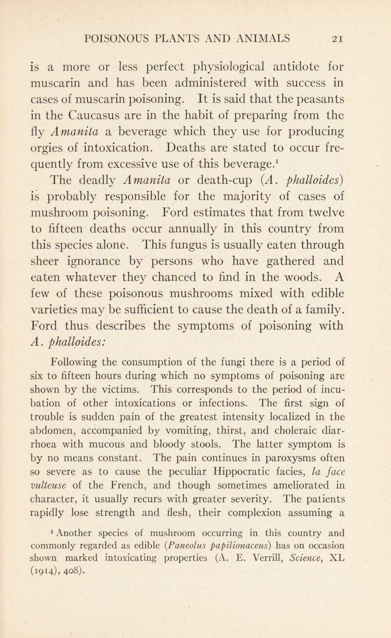 is a more or less perfect physiological antidote for muscarin and has been administered with success in cases of muscarin poisoning. It is said that the peasants in the Caucasus are in the habit of preparing from the fly Amanita a beverage which they use for producing orgies of intoxication. Deaths are stated to occur fre¬ quently from excessive use of this beverage.1 The deadly Amanita or death-cup (A. phalloides) is probably responsible for the majority of cases of mushroom poisoning. Ford estimates that from twelve to fifteen deaths occur annually in this country from this species alone. This fungus is usually eaten through sheer ignorance by persons who have gathered and eaten whatever they chanced to find in the woods. A few of these poisonous mushrooms mixed with edible varieties may be sufficient to cause the death of a family. Ford thus describes the symptoms of poisoning with A. phalloides: Following the consumption of the fungi there is a period of six to fifteen hours during which no symptoms of poisoning are shown by the victims. This corresponds to the period of incu¬ bation of other intoxications or infections. The first sign of trouble is sudden pain of the greatest intensity localized in the abdomen, accompanied by vomiting, thirst, and choleraic diar¬ rhoea with mucous and bloody stools. The latter symptom is by no means constant. The pain continues in paroxysms often so severe as to cause the peculiar Hippocratic facies, la face vulteuse of the French, and though sometimes ameliorated in character, it usually recurs with greater severity. The patients rapidly lose strength and flesh, their complexion assuming a 1 Another species of mushroom occurring in this country and commonly regarded as edible (Paneolus papilionaceus) has on occasion shown marked intoxicating properties (A. E. Verrill, Science, XL (1914), 408).