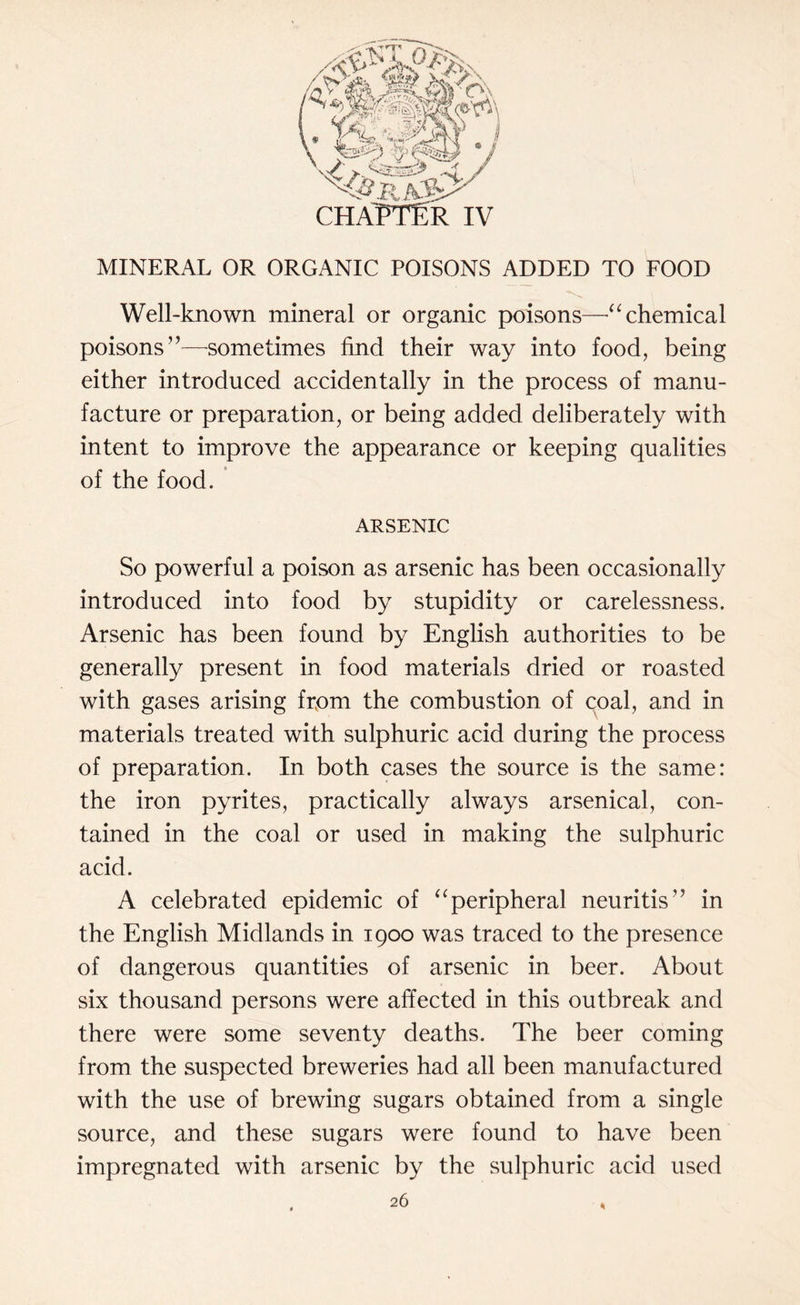 MINERAL OR ORGANIC POISONS ADDED TO FOOD Well-known mineral or organic poisons—“ chemical poisons”—sometimes find their way into food, being either introduced accidentally in the process of manu¬ facture or preparation, or being added deliberately with intent to improve the appearance or keeping qualities of the food. ARSENIC So powerful a poison as arsenic has been occasionally introduced into food by stupidity or carelessness. Arsenic has been found by English authorities to be generally present in food materials dried or roasted with gases arising from the combustion of coal, and in materials treated with sulphuric acid during the process of preparation. In both cases the source is the same: the iron pyrites, practically always arsenical, con¬ tained in the coal or used in making the sulphuric acid. A celebrated epidemic of “peripheral neuritis” in the English Midlands in 1900 was traced to the presence of dangerous quantities of arsenic in beer. About six thousand persons were affected in this outbreak and there were some seventy deaths. The beer coming from the suspected breweries had all been manufactured with the use of brewing sugars obtained from a single source, and these sugars were found to have been impregnated with arsenic by the sulphuric acid used