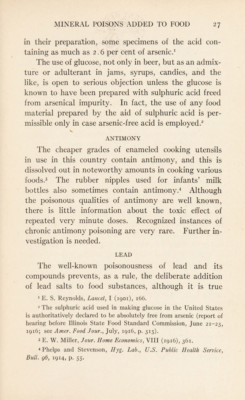 in their preparation, some specimens of the acid con¬ taining as much as 2.6 per cent of arsenic.1 The use of glucose, not only in beer, but as an admix¬ ture or adulterant in jams, syrups, candies, and the like, is open to serious objection unless the glucose is known to have been prepared with sulphuric acid freed from arsenical impurity. In fact, the use of any food material prepared by the aid of sulphuric acid is per¬ missible only in case arsenic-free acid is employed.2 ANTIMONY The cheaper grades of enameled cooking utensils in use in this country contain antimony, and this is dissolved out in noteworthy amounts in cooking various foods.3 The rubber nipples used for infants’ milk bottles also sometimes contain antimony.4 Although the poisonous qualities of antimony are well known, there is little information about the toxic effect of repeated very minute doses. Recognized instances of chronic antimony poisoning are very rare. Further in¬ vestigation is needed. LEAD The well-known poisonousness of lead and its compounds prevents, as a rule, the deliberate addition of lead salts to food substances, although it is true 1 E. S. Reynolds, Lancet, I (1901), 166. 2 The sulphuric acid used in making glucose in the United States is authoritatively declared to be absolutely free from arsenic (report of hearing before Illinois State Food Standard Commission, June 21-23, 1916; see Amer. Food Jour., July, 1916, p. 315). 3 E. W. Miller, Jour. Home Economics, VIII (1916), 361. 4 Phelps and Stevenson, IIyg. Lab., U.S. Public Health Service, Bull. 96, 1914, p. 55.