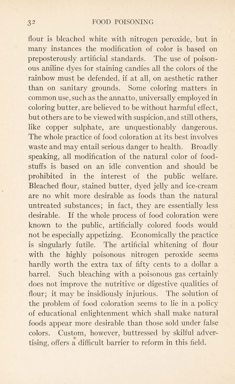 flour is bleached white with nitrogen peroxide, but in many instances the modification of color is based on preposterously artificial standards. The use of poison¬ ous aniline dyes for staining candies all the colors of the rainbow must be defended, if at all, on aesthetic rather than on sanitary grounds. Some coloring matters in common use, such as the annatto, universally employed in coloring butter, are believed to be without harmful effect, but others are to be viewed with suspicion, and still others, like copper sulphate, are unquestionably dangerous. The whole practice of food coloration at its best involves waste and may entail serious danger to health. Broadly speaking, all modification of the natural color of food¬ stuffs is based on an idle convention and should be prohibited in the interest of the public welfare. Bleached flour, stained butter, dyed jelly and ice-cream are no whit more desirable as foods than the natural untreated substances; in fact, they are essentially less desirable. If the whole process of food coloration were known to the public, artificially colored foods would not be especially appetizing. Economically the practice is singularly futile. The artificial whitening of flour with the highly poisonous nitrogen peroxide seems hardly worth the extra tax of fifty cents to a dollar a barrel. Such bleaching with a poisonous gas certainly does not improve the nutritive or digestive qualities of flour; it may be insidiously injurious. The solution of the problem of food coloration seems to lie in a policy of educational enlightenment which shall make natural foods appear more desirable than those sold under false colors. Custom, however, buttressed by skilful adver- ^ • tising, offers a difficult barrier to reform in this field.