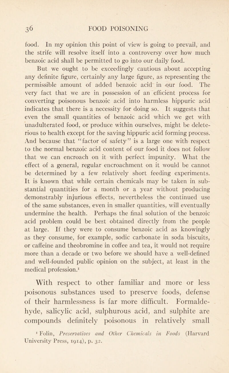 food. In my opinion this point of view is going to prevail, and the strife will resolve itself into a controversy over how much benzoic acid shall be permitted to go into our daily food. But we ought to be exceedingly cautious about accepting any definite figure, certainly any large figure, as representing the permissible amount of added benzoic acid in our food. The very fact that we are in possession of an efficient process for converting poisonous benzoic acid into harmless hippuric acid indicates that there is a necessity for doing so. It suggests that even the small quantities of benzoic acid which we get with unadulterated food, or produce within ourselves, might be delete¬ rious to health except for the saving hippuric acid forming process. x\nd because that “factor of safety” is a large one with respect to the normal benzoic acid content of our food it does not follow that we can encroach on it with perfect impunity. What the effect of a general, regular encroachment on it would be cannot be determined by a few relatively short feeding experiments. It is known that while certain chemicals may be taken in sub¬ stantial quantities for a month or a year without producing demonstrably injurious effects, nevertheless the continued use of the same substances, even in smaller quantities, will eventually undermine the health. Perhaps the final solution of the benzoic acid problem could be best obtained directly from the people at large. If they were to consume benzoic acid as knowingly as they consume, for example, sodic carbonate in soda biscuits, or caffeine and theobromine in coffee and tea, it would not require more than a decade or two before we should have a well-defined and well-founded public opinion on the subject, at least in the medical profession.1 With respect to other familiar and more or less poisonous substances used to preserve foods, defense of their harmlessness is far more difficult. Formalde¬ hyde, salicylic acid, sulphurous acid, and sulphite are compounds definitely poisonous in relatively small 1 Folin, Preservatives and Other Chemicals in Foods (Harvard University Press, 1914), p. 32.