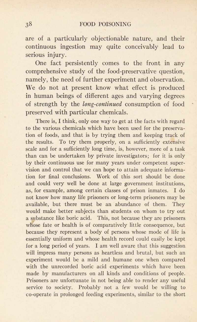 are of a particularly objectionable nature, and their continuous ingestion may quite conceivably lead to serious injury. One fact persistently comes to the front in any comprehensive study of the food-preservative question, namely, the need of further experiment and observation. We do not at present know what effect is produced in human beings of different ages and varying degrees of strength by the long-continued consumption of food preserved with particular chemicals. There is, I think, only one way to get at the facts with regard to the various chemicals which have been used for the preserva¬ tion of foods, and that is by trying them and keeping track of the results. To try them properly, on a sufficiently extensive scale and for a sufficiently long time, is, however, more of a task than can be undertaken by private investigators; for it is only by their continuous use for many years under competent super¬ vision and control that we can hope to attain adequate informa¬ tion for final conclusions. Work of this sort should be done and could very well be done at large government institutions, as, for example, among certain classes of prison inmates. I do not know how many life prisoners or long-term prisoners may be available, but there must be an abundance of them. They would make better subjects than students on whom to try out a substance like boric acid. This, not because they are prisoners whose fate or health is of comparatively little consequence, but because they represent a body of persons whose mode of life is essentially uniform and whose health record could easily be kept for a long period of years. I am well aware that this suggestion will impress many persons as heartless and brutal, but such an experiment would be a mild and humane one when compared with the unrecorded boric acid experiments which have been made by manufacturers on all kinds and conditions of people. Prisoners are unfortunate in not being able to render any useful service to society. Probably not a few would be willing to co-operate in prolonged feeding experiments, similar to the short